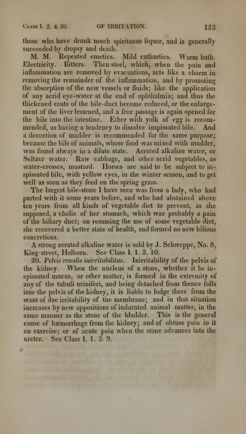 those who have drunk much spirituous liquor, and is generally succeeded by dropsy and death. M. M. Repeated emetics. Mild cathartics. Warm bath. Electricity. Bitters. Then steel, which, when the pain and inflammation are removed by evacuations, acts like a charm in removing the remainder of the inflammation, and by promoting the absorption of the new vessels or fluids; like the application of any acrid eye-water at the end of ophthalmia; and thus the thickened coats of the bile-duct become reduced, or the enlarge- ment of the liver lessened, and a free passage is again opened for the bile into the intestine. Elher with yolk of egg is recom- mended, as having a tendency to dissolve inspissated bile. And a decoction of madder is recommended for the same purpose; because the bile of animals, whose food was mixed with madder, was found always in a dilute state. Aerated alkaline water, or Seltzer water. Raw cabbage, and other acrid vegetables, as water-cresses, mustard. Horses are said to be subject to in- spissated bile, with yellow eyes, in the winter season, and to get well as soon as they feed on the spring grass. The largest bile-stone I have seen was from a lady, who had parted with it some years before, and who had abstained above ten years from all kinds of vegetable diet to prevent, as she supposed, a cholic of her stomach, which was probably a pain of the biliary duct; on resuming the use of some vegetable diet, she recovered a better state of health, and formed no new bilious concretions. A strong aerated alkaline water is sold by J. Schweppe, No. 8, King-street, Holborn. See Class I. 1.3. 10. 20. Pelvis renalis inirritabilitas. Inirritability of the pelvis of the kidney. When the nucleus of a stone, whether it be in- spissated mucus, or other matter, is formed in the extremity of any of the tubuli uriniferi, and being detached from thence falls into the pelvis of the kidney, it is liable to lodge there from the want of due irritability of the membrane; and in that situation increases by new appositions of indurated animal matter, in the same manner as the stone of the bladder. This is the general cause of haemorrhage from the kidney; and of obtuse pain in it on exercise; or of acute pain when the stone advances into the ureter. See Class I. 1.3. 9.