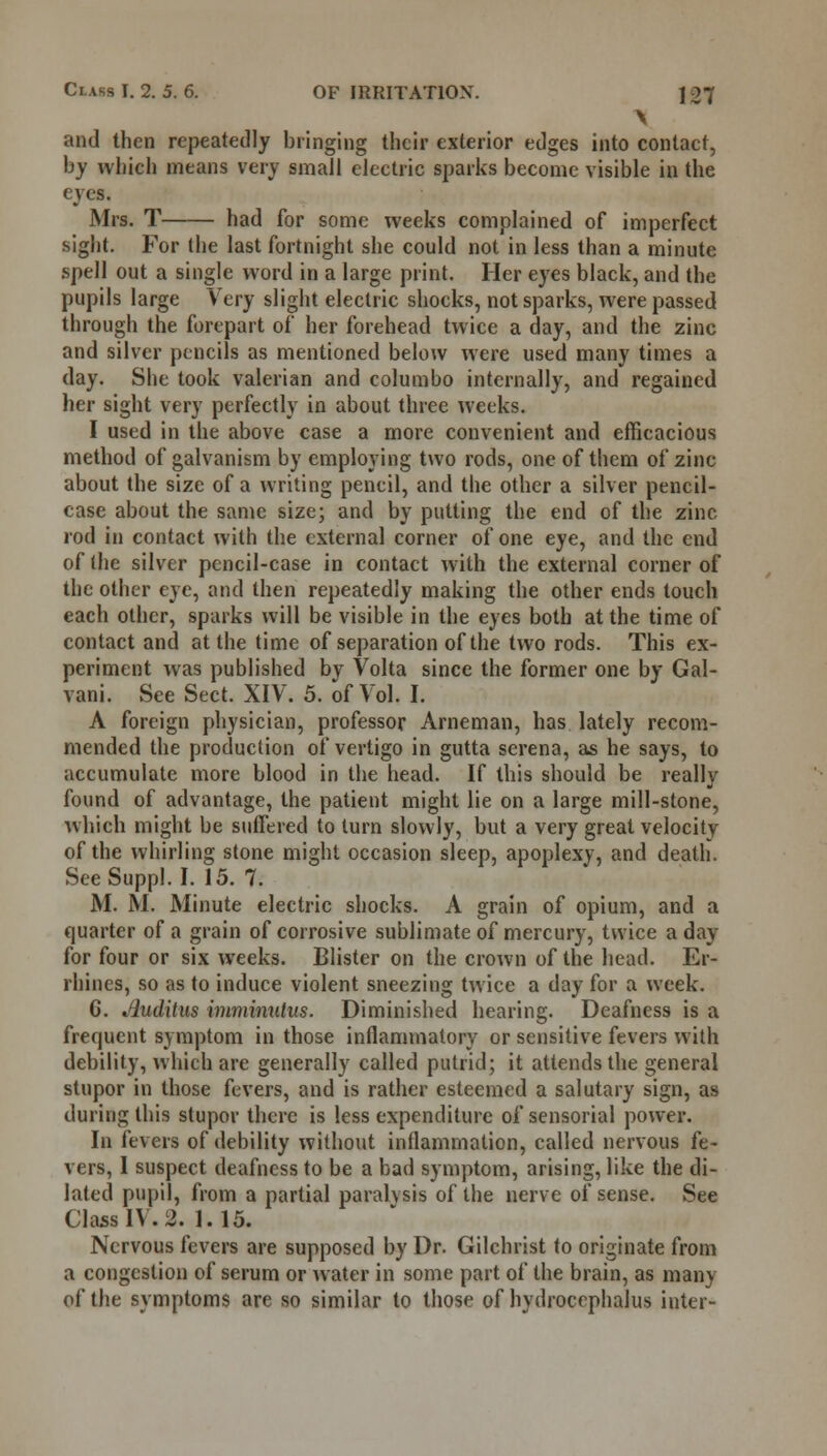 \ and then repeatedly bringing their exterior edges into contact, by which means very small electric sparks become visible in the eyes. Mrs. T had for some weeks complained of imperfect sight. For the last fortnight she could not in less than a minute spell out a single word in a large print. Her eyes black, and the pupils large Very slight electric shocks, not sparks, were passed through the forepart of her forehead twice a day, and the zinc and silver pencils as mentioned below were used many times a day. She took valerian and columbo internally, and regained her sight very perfectly in about three weeks. I used in the above case a more convenient and efficacious method of galvanism by employing two rods, one of them of zinc about the size of a writing pencil, and the other a silver pencil- case about the same size; and by putting the end of the zinc rod in contact with the external corner of one eye, and the end of (he silver pencil-case in contact with the external corner of the other eye, and then repeatedly making the other ends touch each other, sparks will be visible in the eyes both at the time of contact and at the time of separation of the two rods. This ex- periment was published bv Volta since the former one by Gal- vani. See Sect. XIV. 5. of Vol. I. A foreign physician, professor Arneman, has lately recom- mended the production of vertigo in gutta serena, as he says, to accumulate more blood in the head. If this should be really found of advantage, the patient might lie on a large mill-stone, which might be suffered to turn slowly, but a very great velocity of the whirling stone might occasion sleep, apoplexy, and death. See Suppl. I. 15. 7. M. M. Minute electric shocks. A grain of opium, and a quarter of a grain of corrosive sublimate of mercury, twice a day for four or six weeks. Blister on the crown of the head. Er- rhines, so as to induce violent sneezing twice a day for a week. G. Jluditus imminutus. Diminished hearing. Deafness is a frequent symptom in those inflammatory or sensitive fevers with debility, which are generally called putrid; it attends the general stupor in those fevers, and is rather esteemed a salutary sign, as dining this stupor there is less expenditure of sensorial power. In fevers of debility without inflammation, called nervous fe- vers, 1 suspect deafness to be a bad symptom, arising, like the di- lated pupil, from a partial paralysis of the nerve of sense. See Class IV. 2. 1.15. Nervous fevers are supposed by Dr. Gilchrist to originate from a congestion of serum or water in some part of the brain, as many of the symptoms are so similar to those of hydrocephalus inter-