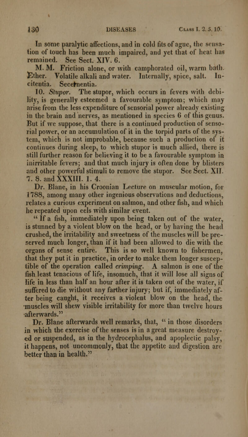 In some paralytic affections, and in cold fits of ague, the sensa- tion of touch has been much impaired, and yet that of heat has remained. See Sect. XIV. 6. M. M. Friction alone, or with camphorated oil, warm bath. Ether. Volatile alkali and water. Internally, spice, salt. In- citentia. Secefrnentia. 10. Stupor. The stupor, which occurs in fevers with debi- lity, is generally esteemed a favourable symptom; which may arise from the less expenditure of sensorial power already existing in the brain and nerves, as mentioned in species 6 of this genus. But if we suppose, that there is a continued production of senso- rial power, or an accumulation of it in the torpid parts of the sys- tem, which is not improbable, because such a production of it continues during sleep, to which stupor is much allied, there is still further reason for believing it to be a favourable symptom in inirritable fevers; and that much injury is often done by blisters and other powerful stimuli to remove the stupor. See Sect. XII. 7. 8. and XXXIII. 1.4. Dr. Blane, in his Croonian Lecture on muscular motion, for 1788, among many other ingenious observations and deductions, relates a curious experiment on salmon, and other fish, and which he repeated upon eels with similar event.  If a fish, immediately upon being taken out of the water, is stunned by a violent blow on the head, or by having the head crushed, the irritability and sweetness of the muscles will be pre- served much longer, than if it had been allowed to die with the organs of sense entire. This is so well known to fishermen, that they put it in practice, in order to make them longer suscep- tible of the operation called crimping. A salmon is one of the fish least tenacious of life, insomuch, that it will lose all signs of life in less than half an hour after it is taken out of the water, if suffered to die without any farther injury; but if, immediately af- ter being caught, it receives a violent blow on the head, the •muscles will shew visible irritability for more than twelve hours •afterwards. Dr. Blane afterwards well remarks, that,  in those disorders in which the exercise of the senses is in a great measure destroy- ed or suspended, as in the hydrocephalus, and apoplectic palsy, it happens, not uncommonly, that the appetite and digestion arc better than in health.