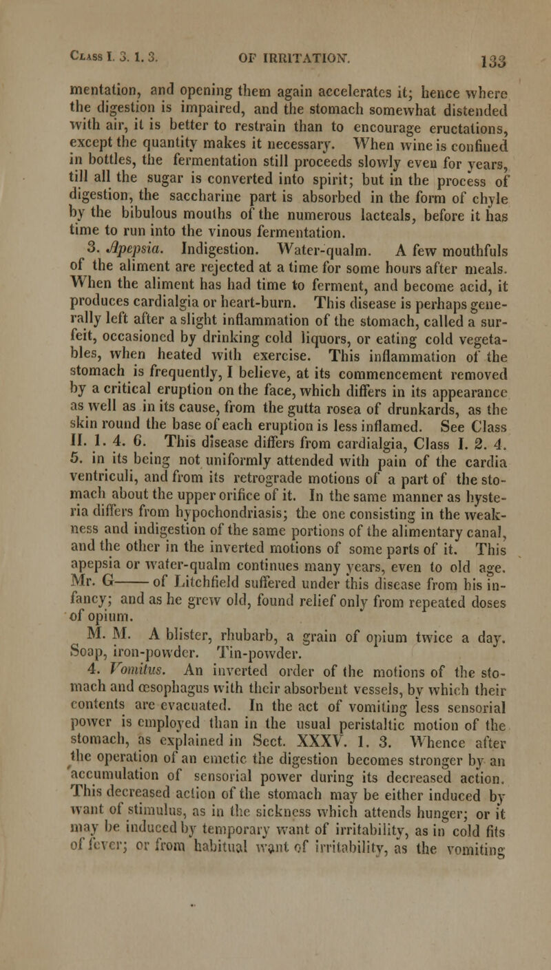 mentation, and opening them again accelerates it; hence where the digestion is impaired, and the stomach somewhat distended with air, it is hetter to restrain than to encourage eructations, except the quantity makes it necessary. When wine is confined in bottles, the fermentation still proceeds slowly even for years, till all the sugar is converted into spirit; but in the process of digestion, the saccharine part is absorbed in the form of chyle by the bibulous mouths of the numerous lacteals, before it has time to run into the vinous fermentation. 3. Jlpepsia. Indigestion. Water-qualm. A few mouthfuls of the aliment are rejected at a time for some hours after meals. When the aliment has had time to ferment, and become acid, it produces cardialgia or heart-burn. This disease is perhaps gene- rally left after a slight inflammation of the stomach, called a sur- feit, occasioned by drinking cold liquors, or eating cold vegeta- bles, when heated with exercise. This inflammation of the stomach is frequently, I believe, at its commencement removed by a critical eruption on the face, which differs in its appearance as well as in its cause, from the gutta rosea of drunkards, as the skin round the base of each eruption is less inflamed. See Class II. 1. 4. 6. This disease differs from cardialgia, Class I. 2. 4. 5. in its being not uniformly attended with pain of the cardia ventriculi, and from its retrograde motions of a part of the sto- mach about the upper orifice of it. In the same manner as hyste- ria differs from hypochondriasis; the one consisting in the weak- ness and indigestion of the same portions of the alimentary canal, and the other in the inverted motions of some parts of it. This apepsia or wafer-qualm continues many years, even to old age. Mr. G of Litchfield suffered under this disease from his in- fancy; and as he grew old, found relief only from repeated doses of opium. M. M. A blister, rhubarb, a grain of opium twice a day. Soap, iron-powder. Tin-powder. 4. Vomitus. An inverted order of the motions of the sto- mach and oesophagus with their absorbent vessels, by which their contents are evacuated. In the act of vomiting less sensorial power is employed than in the usual peristaltic motion of the stomach, as explained in Sect. XXXV. 1. 3. Whence after the operation of an emetic the digestion becomes stronger by an accumulation of sensorial power during its decreased action. This decreased action of the stomach may be either induced by want of stimulus, as in the sickness which attends hunger; or it may be induced by temporary want of irritability, as in cold fits of fever; or from habitual waat of irritability, as the vomiting