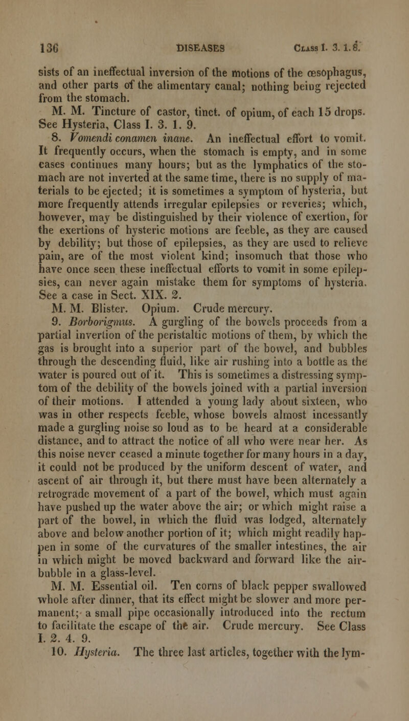 sists of an ineffectual inversion of the motions of the oesophagus, and other parts of the alimentary canal; nothing being rejected from the stomach. M. M. Tincture of castor, tinct. of opium, of each 15 drops. See Hysteria, Class I. 3. 1. 9. 8. Vomendi conamen inane. An ineffectual effort to vomit. It frequently occurs, when the stomach is empty, and in some cases continues many hours; but as the lymphatics of the sto- mach are not inverted at the same time, there is no supply of ma- terials to be ejected; it is sometimes a symptom of hysteria, but more frequently attends irregular epilepsies or reveries; which, however, may be distinguished by their violence of exertion, for the exertions of hysteric motions are feeble, as they are caused by debility; but those of epilepsies, as they are used to relieve pain, are of the most violent kind; insomuch that those who have once seen these ineffectual efforts to vomit in some epilep- sies, can never again mistake them for symptoms of hysteria. See a case in Sect. XIX. 2. M. M. Blister. Opium. Crude mercury. 9. Borborigmus. A gurgling of the bowels proceeds from a partial invertion of the peristaltic motions of them, by which the gas is brought into a superior part of the bowel, and bubbles through the descending fluid, like air rushing into a bottle as the water is poured out of it. This is sometimes a distressing symp- tom of the debility of the bowels joined with a partial inversion of their motions. I attended a young lady about sixteen, who was in other respects feeble, whose bowels almost incessantly made a gurgling noise so loud as to be heard at a considerable distance, and to attract the notice of all who were near her. As this noise never ceased a minute together for many hours in a day, it could not be produced by the uniform descent of water, and ascent of air through it, but there must have been alternately a retrograde movement of a part of the bowel, which must again have pushed up the water above the air; or which might raise a part of the bowel, in which the fluid was lodged, alternately above and below another portion of it; which might readily hap- pen in some of the curvatures of the smaller intestines, the air in which might be moved backward and forward like the air- bubble in a glass-level. M. M. Essential oil. Ten corns of black pepper swallowed whole after dinner, that its effect might be slower and more per- manent; a small pipe occasionally introduced into the rectum to facilitate the escape of the air. Crude mercury. See Class I. 2. 4. 9.