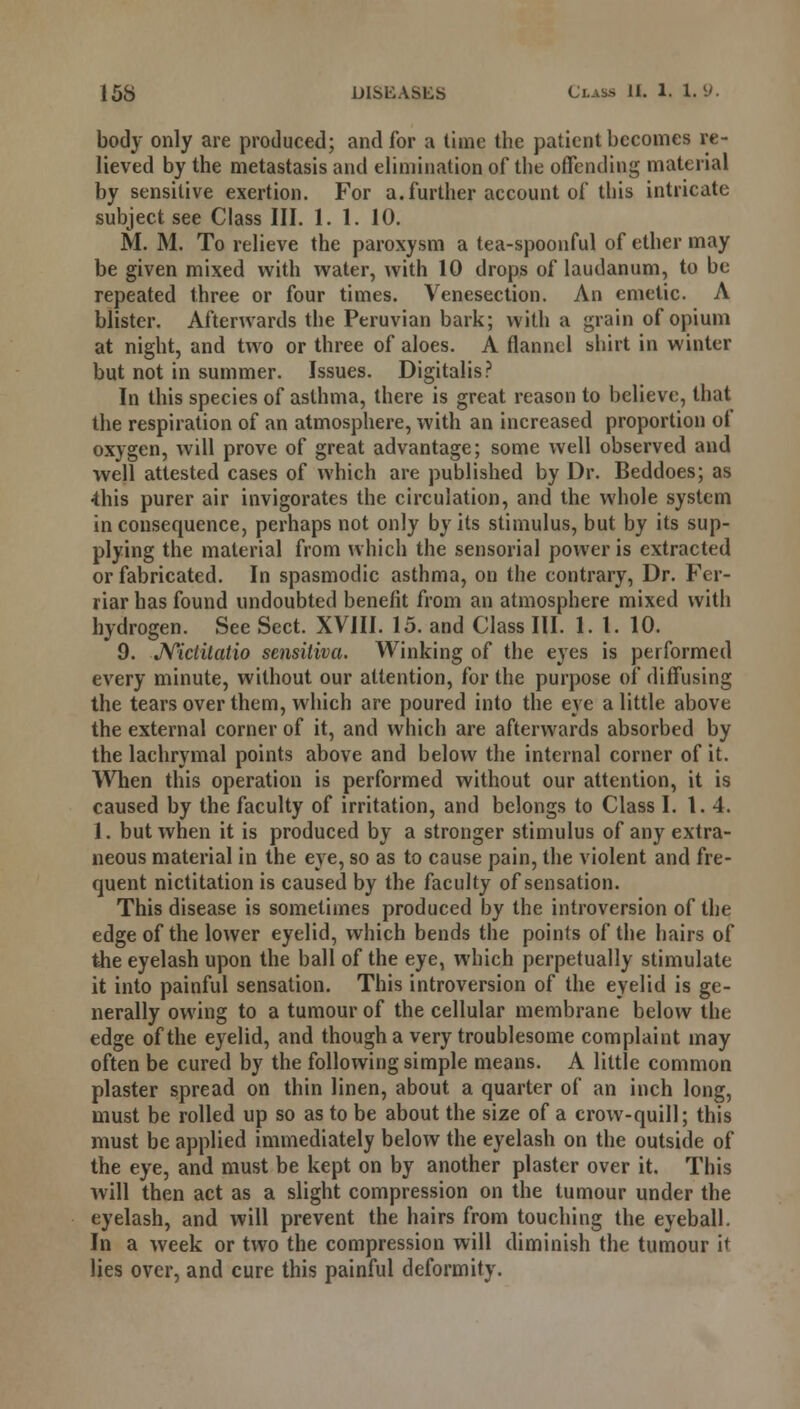 body only are produced; and for a time the patient becomes re- lieved by the metastasis and elimination of the offending material by sensitive exertion. For a. further account of this intricate subject see Class III. 1. 1. 10. M. M. To relieve the paroxysm a tea-spoonful of ether may be given mixed with water, with 10 drops of laudanum, to be repeated three or four times. Venesection. An emetic. A blister. Afterwards the Peruvian bark; with a grain of opium at night, and two or three of aloes. A flannel shirt in winter but not in summer. Issues. Digitalis? In this species of asthma, there is great reason to believe, that the respiration of an atmosphere, with an increased proportion ot oxygen, will prove of great advantage; some well observed and well attested cases of which are published by Dr. Beddoes; as •this purer air invigorates the circulation, and the whole system inconsequence, perhaps not only by its stimulus, but by its sup- plying the material from which the sensorial power is extracted or fabricated. In spasmodic asthma, on the contrary, Dr. Fer- riar has found undoubted benefit from an atmosphere mixed with hydrogen. See Sect. XVIII. 15. and Class III. 1. 1. 10. 9. Nictilalio sensiliva. Winking of the eyes is performed every minute, without our attention, for the purpose of diffusing the tears over them, which are poured into the eye a little above the external corner of it, and which are afterwards absorbed by the lachrymal points above and below the internal corner of it. When this operation is performed without our attention, it is caused by the faculty of irritation, and belongs to Class I. 1.4. 1. but when it is produced by a stronger stimulus of any extra- neous material in the eye, so as to cause pain, the violent and fre- quent nictitation is caused by the faculty of sensation. This disease is sometimes produced by the introversion of the edge of the lower eyelid, which bends the points of the hairs of the eyelash upon the ball of the eye, which perpetually stimulate it into painful sensation. This introversion of the eyelid is ge- nerally owing to a tumour of the cellular membrane below the edge of the eyelid, and though a very troublesome complaint may often be cured by the following simple means. A little common plaster spread on thin linen, about a quarter of an inch long, must be rolled up so as to be about the size of a crow-quill; this must be applied immediately below the eyelash on the outside of the eye, and must be kept on by another plaster over it. This will then act as a slight compression on the tumour under the eyelash, and will prevent the hairs from touching the eyeball. In a week or two the compression will diminish the tumour it lies over, and cure this painful deformity.