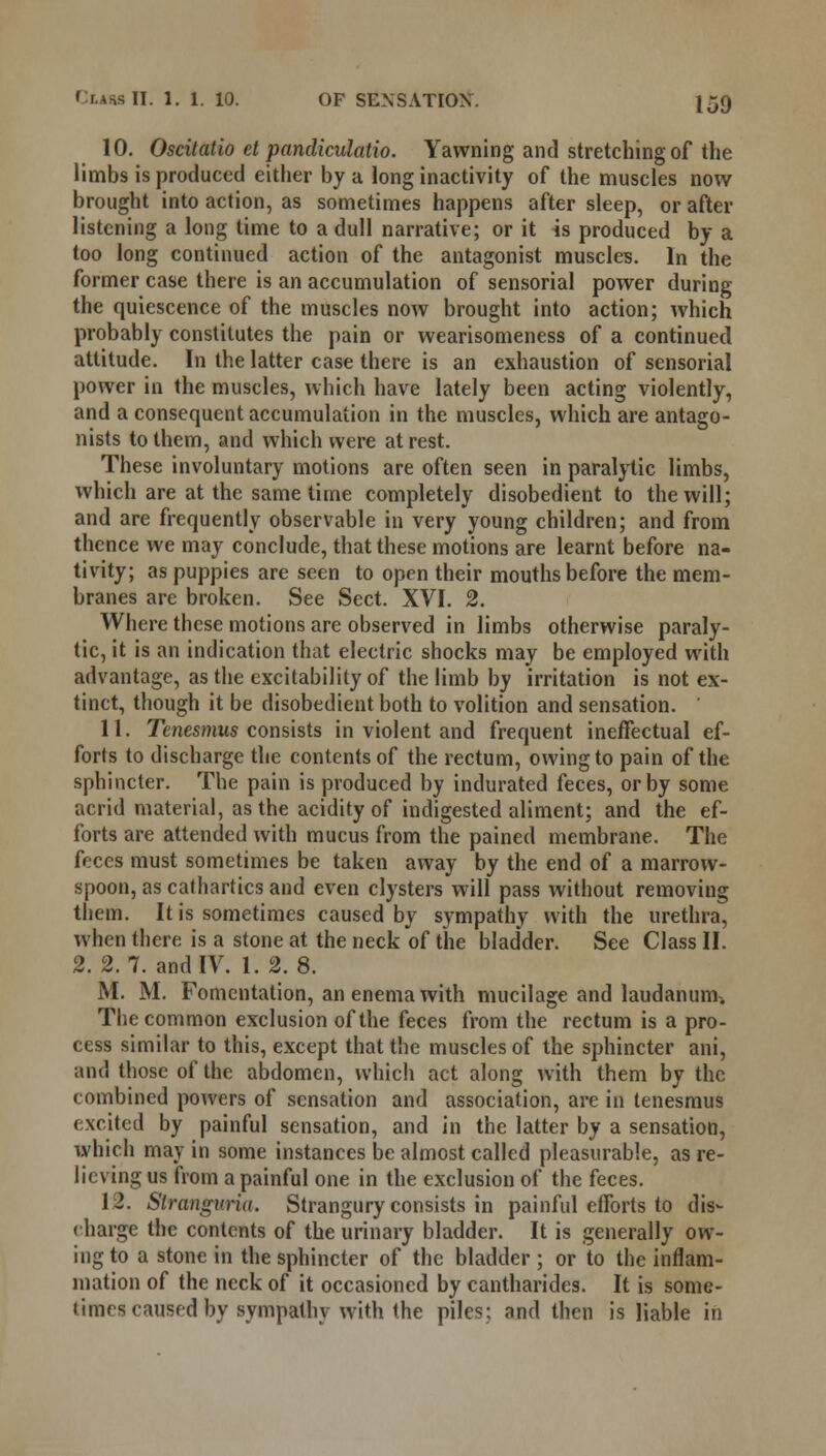 10. Oscitatio et pandiculatio. Yawning and stretching of the limbs is produced either by a long inactivity of the muscles now brought into action, as sometimes happens after sleep, or after listening a long time to a dull narrative; or it is produced by a too long continued action of the antagonist muscles. In the former case there is an accumulation of sensorial power during the quiescence of the muscles now brought into action; which probably constitutes the pain or wearisomeness of a continued attitude. In the latter case there is an exhaustion of sensorial power in the muscles, which have lately been acting violently, and a consequent accumulation in the muscles, which are antago- nists to them, and which were at rest. These involuntary motions are often seen in paralytic limbs, which are at the same time completely disobedient to the will; and are frequently observable in very young children; and from thence we may conclude, that these motions are learnt before na- tivity; as puppies are seen to open their mouths before the mem- branes are broken. See Sect. XVI. 2. Where these motions are observed in limbs otherwise paraly- tic, it is an indication that electric shocks may be employed with advantage, as the excitability of the limb by irritation is not ex- tinct, though it be disobedient both to volition and sensation. 11. Tenesmus consists in violent and frequent ineffectual ef- forts to discharge the contents of the rectum, owing to pain of the sphincter. The pain is produced by indurated feces, or by some acrid material, as the acidity of indigested aliment; and the ef- forts are attended with mucus from the pained membrane. The feces must sometimes be taken away by the end of a marrow- spoon, as cathartics and even clysters will pass without removing them. It is sometimes caused by sympathy with the urethra, when there is a stone at the neck of the bladder. See Class II. 2. 2.7. and IV. 1. 2.8. INI. M. Fomentation, an enema with mucilage and laudanum. The common exclusion of the feces from the rectum is a pro- cess similar to this, except that the muscles of the sphincter ani, and those of the abdomen, which act along with them by the combined powers of sensation and association, are in tenesmus excited by painful sensation, and in the latter by a sensation, which may in some instances be almost called pleasurable, as re- lieving us from a painful one in the exclusion of the feces. I J. Stranguria. Strangury consists in painful efforts to dis- charge the contents of the urinary bladder. It is generally ow- ing to a stone in the sphincter of the bladder ; or to the inflam- mation of the neck of it occasioned by cantharides. It is some- times caused by sympathy with the piles; and then is liable in