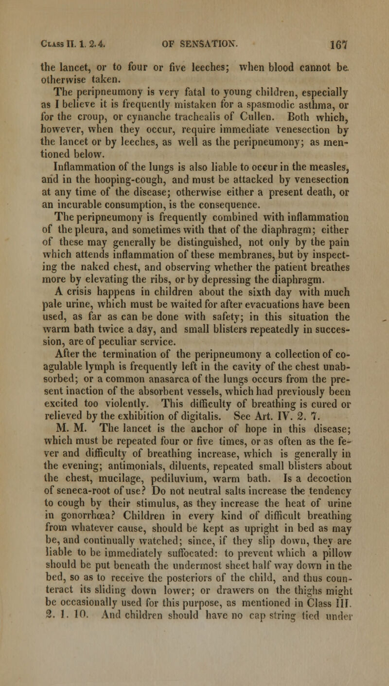 the lancet, or to four or five leeches; when blood cannot be. otherwise taken. The peripneumony is very fatal to young children, especially as I believe it is frequently mistaken for a spasmodic asthma, or for the croup, or cynanche trachealis of Cullen. Both which, however, when they occur, require immediate venesection by the lancet or by leeches, as well as the peripneumony; as men- tioned below. Inflammation of the lungs is also liable to occur in the measles, and in the hooping-cough, and must be attacked by venesection at any time of the disease; otherwise either a present death, or an incurable consumption, is the consequence. The peripneumony is frequently combined with inflammation of the pleura, and sometimes with that of the diaphragm; either of these may generally be distinguished, not only by the pain which attends inflammation of these membranes, but by inspect- ing the naked chest, and observing whether the patient breathes more by elevating the ribs, or by depressing the diaphragm. A crisis happens in children about the sixth day with much pale urine, which must be waited for after evacuations have been used, as far as can be done with safety; in this situation the warm bath twice a day, and small blisters repeatedly in succes- sion, are of peculiar service. After the termination of the peripneumony a collection of co- agulable lymph is frequently left in the cavity of the chest unab- sorbed; or a common anasarca of the lungs occurs from the pre- sent inaction of the absorbent vessels, which had previously been excited too violently. This difficulty of breathing is cured or relieved by the exhibition of digitalis. See Art. IV. 2. 7. M. M. The lancet is the anchor of hope in this disease; which must be repeated four or five times, or as often as the fe- ver and difficulty of breathing increase, which is generally in the evening; antimonials, diluents, repeated small blisters about the chest, mucilage, pediluvium, warm bath. Is a decoction of seneca-root of use? Do not neutral salts increase the tendency to cough by their stimulus, as they increase the heat of urine in gonorrhoea? Children in every kind of difficult breathing from whatever cause, should be kept as upright in bed as may be, and continually watched; since, if they slip down, they are liable to be immediately suffocated: to prevent which a pillow should be put beneath the undermost sheet half way down in the bed, so as to receive the posteriors of the child, and thus coun- teract its sliding down lower; or drawers on the thighs might be occasionally used for this purpose, as mentioned in Class III. 2. J. 10. And children should have no cap string tied under