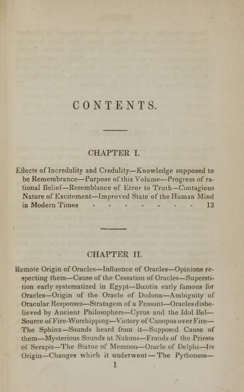 CONTENTS. CHAPTER I. Eftects of Incredulity and Credulity—Knowledge supposed to be Remembrance—Purpose of this Volume—Progress of ra- tional Belief—Resemblance of Error to Truth—Contagious Nature of Excitement—Improved Stale of the Human Mind in Modern Times 13 CHAPTER II. Remote Origin of Oracles—Influence of Oracles—Opinions re- specting them—Cause of the Cessation of Oracles—Supersti- tion early systematized in Egypt—Bocotia early famous for Oracles—Origin of the Oracle of Dodona—Ambiguity of Oracular Responses—Stratagem of a Peasant—Oracles disbe- lieved by Ancient Philosophers—Cyrus and the Idol Bel— Source of Fire-Worshipping—Victory of Canopus over Fire— The Sphinx—Sounds heard from it—Supposed Cause of them—Mysterious Sounds at jNakous—Frauds of the Priests ol' Serapis—The Statue of Memnon—Oracle of Delphi—Its Origin—Changes which it underwent — The Pythoness—