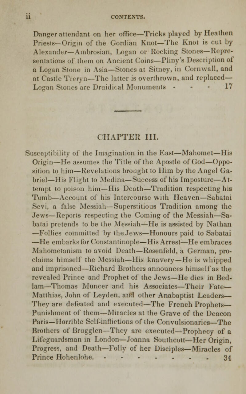 Danger ntiondnnt on her office—Tricks played by Heathen Priesis—Origin of the Gordian Knot—Tlie Knot is cut by Alexander—Ainbrosian, Logan or Rocking Stones—Repre- senlalioiis of thorn on Ancient Coins—Pliny's Description of a Lognn Slotie in Asia—Stones al Sitney, in Cornwall, and at Castle Treryn—The latter is overthrown, and replaced— Logan Stones are Druidical Monuments - - - 17 CHAPTER in. Susceptibility of the Imagination in the East—Mahomet—His Origin—He assumes the Title of the Apostle of God—Oppo- sition to him—Revelations brought to Him by the Angel Ga- briel—His Flight to Medina—Success of his Imposture—At- tempt to poison him—His Death—Tradition respecting his Tomb—Account of his Intercourse with Heaven—Sabatai Sevi, a false Messiah—Superstitious Tradition among the Jews—Reports respecting the Coming of the Messiah—Sa- batai protends to be the Messiah—He is assisted by Nathan —Follies committed by the Jews—Honours paid to Sabatai —He embarks for Constantinople—His Arrest—He embraces Mahomelanism to avoid Death—Rosenfeld, a German, pro- claims himself the Messiah—His knavery—Ho is whipped and imprisoned—Richard Brothers announces himself as the revealed Prince and Prophet of the Jews—He dies in Bed- lam—Thomas Muncer and his Associates—Their Fate— Matthias, John of Leyden, arrd other Anabaptist Leaders— They are defeated and executed—The French Prophets— Punishment of them—Miracles at the Grave of the Deacon Paris—Horrible Self-inflictions of the Convulsionaries—The Brothers of Brugglen—They are executed—Prophecy of a Lifeguardsman in London—Joanna Soulheott—Her Origin, Progress, and Death—Folly of her Disciples—Miracles of Prince Hohenlohe. 34