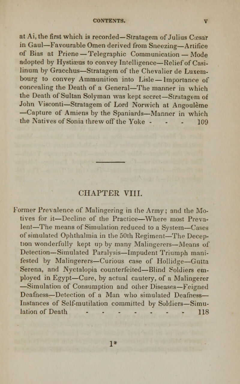 at Ai, the first which is recorded—Stratagem of Julias Ciesar in Gaul—Favourable Omen derived from Sneezing—Artifice of Bias at Priene — Telegraphic Communication — Mode adopted by Hystiajus to convey Intelligence—Relief of Casi- linum by Gracchus—Stratagem of the Chevalier de Luxem- bourg to convey Ammunition into Lisle — Importance of concealing the Death of a General—The manner in which the Death of Sultan Solyman was kept secret—Stratagem of John Visconti—Stratagem of Lord Norwich at Angouleme —Capture of Amiens by the Spaniards—Manner in which the Natives of Sonia threw off the Yoke - - - 109 CHAPTER VIII. Former Prevalence of Malingering in (he Army; and the Mo- tives for it—Decline of the Practice—Where most Preva- lent—The means of Simulation reduced to a System—Cases of simulated Ophthalmia in the 50th Regiment—The Decep- tion wonderfully kept up by many Malingerers—Means of Detection—Simulated Paralysis—Impudent Triumph mani- fested by Malingerers—Curious case of HoUidge—Gutta Serena, and Nyctalopia counterfeited—Blind Soldiers em- ployed in Egypt—Cure, by actual cautery, of a Malingerer —Simulation of Consumption and other Diseases—Feigned Deafness—Detection of a Man who simulated Deafness— Instances of Self-mutilation committed by Soldiers—Simu- lation of Death 118 1*