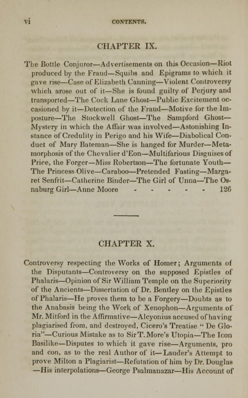 CHAPTER IX. The Bottle Conjuror—Advertisements on this Occasion—Riot produced by the Frand—Squibs and Epigrams to which it gave rise—Case of Elizabeth Canning—Violent Controversy which arose out of it—She is found guilty of Perjury and transported—The Cock Lane Ghost—Public Excitement oc- casioned by it—Detection of the Fraud—Motive for the Im- posture—The Stockwell Ghost—The Sampford Ghost— Mystery in which the Affair was involved—Astonishing In- stance of Credulity in Perigo and his Wife—Diabolical Con- duct of Mary Bateman—She is hanged for Murder—Meta- morphosis of the Chevalier d'Eon—Multifarious Disguises of Price, the Forger—Miss Robertson—The fortunate Youth— The Princess Olive—Caraboo—Pretended Fasting—Marga- ret Senfrit—Catherine Binder—The Girl of Unna—The Os- naburg Girl—Anne Moore 12G CHAPTER X. Controversy respecting the Works of Homer; Arguments of the Disputants—Controversy on the supposed Epistles of Phalaris—Opinion of Sir William Temple on the Superiority of the Ancients—Dissertation of Dr. Bentley on the Epistles of Phalaris—He proves them to be a Forgery—Doubts as to the Anabasis being the Work of Xenophon—Arguments of Mr. Mitford in the Affirmative—Alcyonius accused of having plagiarised from, and destroyed, Cicero's Treatise De Glo- ria—Curious Mistake as to SirT.More's Utopia—The Icon Basilike—Disputes to which it gave rise—.Arguments, pro and con, as to the real Author of it—Lauder's Attempt to prove Milton a Plagiarist—Refutation of him by Dr. Douglas —His interpolations—George Psalmaiiazar—His Account of