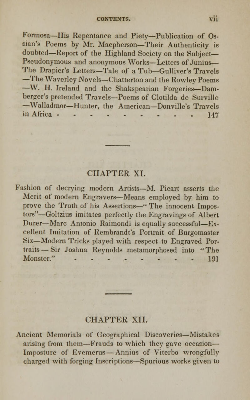 Formosa—His Repentance and Piety—Publication of Os- sian's Poems by Mr. Macpberson—Their Authenticity is doubted—Report of the Highland Society on the Subject— Pseudonymous and anonymous Works—Letters of Junius— The Drapier's Letters—Tale of a Tub—Gulliver's Travels —The Waverley Novels—Chatterton and the Rowley Poems —W. H. Ireland and the Shakspeariaii Forgeries—Bam- berger's pretended Travels—Poems of Clotilda de Survillo —VValladmor—Hunter, the American—Donville's Travels in Africa 147 CHAPTER XI. Fashion of decrying modern Artists—M. Picart asserts the Merit of modern Engravers—Means employed by him to prove the Truth of his Assertions— The innocent Impos- tors—Goltzius imitates perfectly the Engravings of Albert Durer—Marc Antonio Raimondi is equally successful—Ex- cellent Imitation of Rembrandt's Portrait of Burgomaster Six—Modern Tricks played with respect to Engraved Por- traits— Sir Joshua Reynolds metamorphosed into The Monster. 191 CHAPTER XII, Ancient Memorials of Geographical Discoveries—Mistakes arising from them—Frauds to which they gave occasion— Imposture of Evemerus — Annius of Viterbo wrongfully charged with forging Inscriptions—Spurious works given to