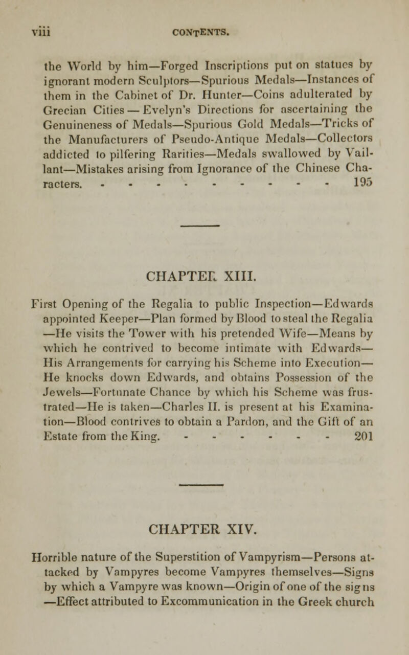 the World by him—Forged Inscriptions put on statues by ignorant modern Sculplors—Spurious Medals—Instances of them in the Cabinet of Dr. Hunter—Coins adulterated by Grecian Cities — Evelyn's Directions for ascertaining the Genuineness of Medals—Spurious Gold Medals—Tricks of the Manufacturers of Pseudo-Antique Medals—Collectors addicted to pilfering Rarities—Medals swallowed by Vail- lant—Mistakes arising from Ignorance of the Chinese Cha- racters. 195 CHAPTER XIII. First Opening of the Regalia to public Inspection—Edwards appointed Keeper—Plan formed by Blood to steal Ihe Regalia —He visits the Tower with liis pretended Wife—Means by which he contrived to become intimate with Edwards— His Arrangements for carrying his Scheme into Execution— He knocks down Edwards, and obtains Possession of the Jewels—Fortimate Chance by which his Scheme was frus- trated—He is taken—Charles II. is present at his Examina- tion—Blood contrives to obtain a Pardon, and the Gift of an Estate from the King. 201 CHAPTER XIV. Horrible nature of the Superstition of Vampyrism—Persons at- tacked by Vampyres become Vampyres themselves—Signs by which a Vampyre was known—Origin of one of the signs —Effect attributed to Excommunication in the Greek church