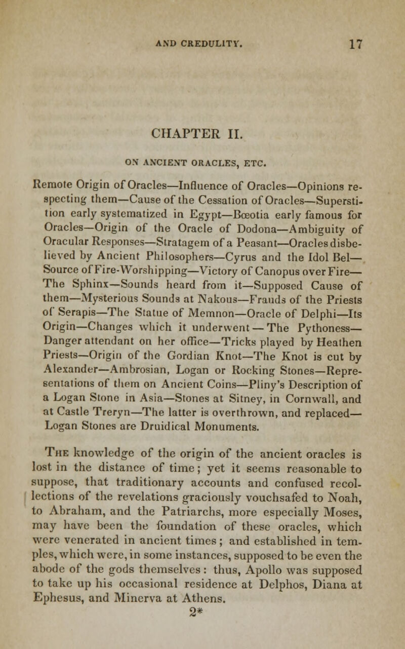CHAPTER II. ON ANCIENT ORACLES, ETC. Remote Origin of Oracles—Influence of Oracles—Opinions re- specting them—Cause of the Cessation of Oracles—Supersti- tion early systematized in Egypt—Boeotia early famous for Oracles—Origin of the Oracle of Dodona—Ambiguity of Oracular Responses—Stratagem of a Peasant—Oracles disbe- lieved by Ancient Philosophers—Cyrus and the Idol Bel- Source ofFire-Worshipping-Victory of Canopus over Fire— The S{)hinx—Sounds heard from it—Supposed Cause of them—Mysterious Sounds at Nakous—Frauds of the Priests of Serapis—The Statue of Memnon—Oracle of Delphi—Its Origin—Changes which it underwent — The Pythoness— Danger attendant on her ofRce—Tricks played by Heathen Priests—Origin of the Gordian Knot—The Knot is cut by Alexander-Ambrosian, Logan or Rocking Stones—Repre- sentations of them on Ancient Coins—Pliny's Description of a Logan Stone in Asia—Stones at Sitney, in Cornwall, and at Castle Treryn—The latter is overthrown, and replaced— Logan Stones are Druidical Monuments. The knowledge of the origin of the ancient oracles is lost in the distance of time; yet it seems reasonable to suppose, that traditionary accounts and confused recol- lections of the revelations graciously vouchsafed to Noah, to Abraham, and the Patriarchs, more especially Moses, may have been the foundation of these oracles, which were venerated in ancient times; and established in tern, pies, which were, in some instances, supposed to be even the abode of the gods themselves : thus, Apollo was supposed to take up his occasional residence at Delphos, Diana at Ephesus, and Minerva at Athens. 2*