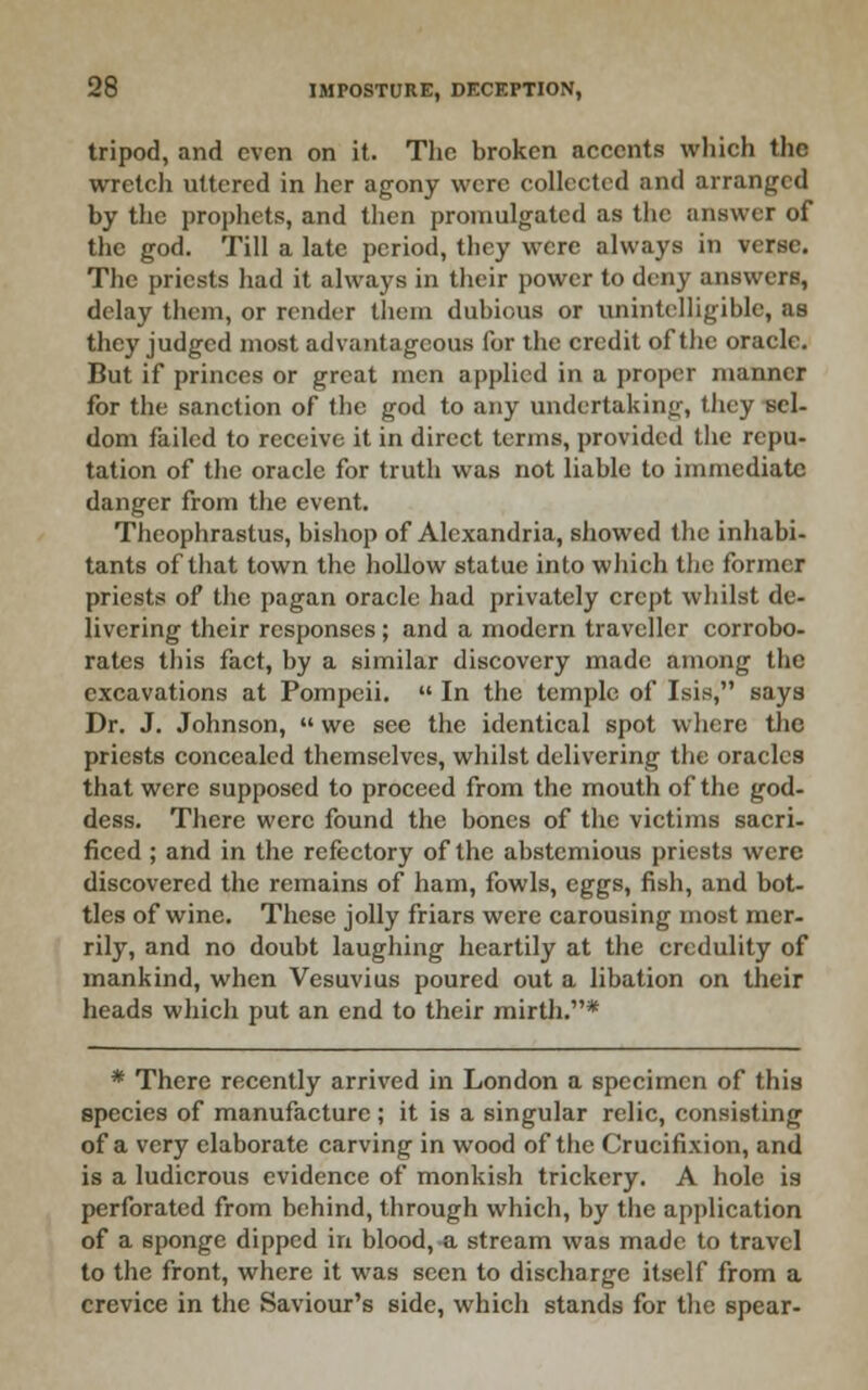 tripod, and even on it. Tlic broken accents which the wretcli uttered in her agony were collected and arranged by the prophets, and then promulgated as the answer of the god. Till a late period, they were always in verse. The priests had it always in their power to deny answers, delay them, or render them dubious or unintelligible, as they judged most advantageous for the credit of the oracle. But if princes or great men applied in a proper manner for the sanction of the god to any undertaking, tliey sel- dom failed to receive it in direct terms, provided the repu- tation of tlic oracle for truth was not liable to immediate danger from the event. Thcophrastus, bishop of Alexandria, showed the inhabi- tants of that town the hollow statue into which the former priests of the pagan oracle had privately crept whilst de- livering their responses ; and a modern traveller corrobo- rates this fact, by a similar discovery made among the excavations at Pompeii.  In the temple of Isis, saya Dr. J. Johnson,  we see the identical spot where the priests concealed themselves, whilst delivering the oracles that were supposed to proceed from the mouth of the god- dess. There were found the bones of the victims sacri- ficed ; and in the refectory of the abstemious priests were discovered the remains of ham, fowls, eggs, fish, and bot- tles of wine. These jolly friars were carousing most mer- rily, and no doubt laughing heartily at the credulity of mankind, when Vesuvius poured out a libation on their heads which put an end to their mirth,* * There recently arrived in London a specimen of this species of manufacture ; it is a singular relic, consisting of a very elaborate carving in wood of the Crucifixion, and is a ludicrous evidence of monkish trickery. A hole is perforated from behind, through which, by the application of a sponge dipped in blood, a stream was made to travel to the front, where it was seen to discharge itself from a crevice in the Saviour's side, which stands for the spear-