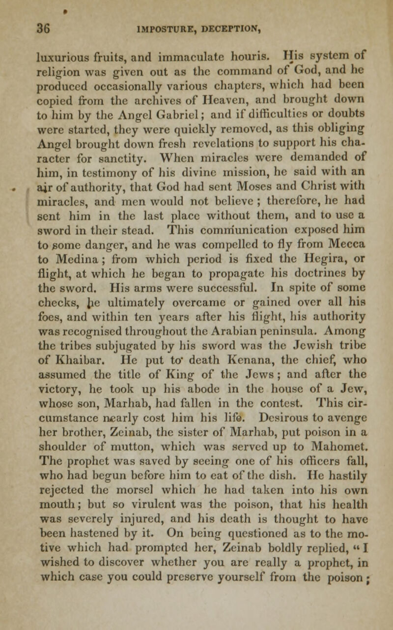 luxurious fruits, and immaculate houris. His system of religion was given out as the command of God, and he produced occasionally various chapters, whicli had been copied from the archives of Heaven, and brought down to him by the Angel Gabriel; and if difficulties or doubts were started, they were quickly removed, as this obliging Angel brougiit down fresh revelations to support his cha- racter for sanctity. When miracles were demanded of him, in testimony of his divine mission, he said with an air of authority, that God had sent Moses and Christ with miracles, and men would not believe ; therefore, lie had sent him in the last place without them, and to use a sword in their stead. This comiriunication exposed him to gome danger, and he was compelled to fly from Mecca to Medina; from which period is fixed the Hegira, or flight, at which he began to propagate his doctrines by the sword. His arms were successful. In spite of some cheeks, Jie ultimately overcame or gained over all his foes, and within ten years after his flight, his authority was recognised througliout the Arabian peninsula. Among the tribes subjugated by his sword was the .Jewish tribe of Khaibar. He put to death Kcnana, the chief, who assumed the title of King of the Jews ; and after the victory, he took up his abode in the house of a Jew, whose son, Marhab, had fallen in the contest. This cir- cumstance nearly cost him his lifo. Desirous to avenge her brother, Zcinab, the sister of Marhab, put poison in a shoulder of mutton, which was served up to Mahomet. The prophet was saved by seeing one of his officers fall, who had begun before him to eat of the dish. He hastily rejected the morsel which he had taken into his own mouth; but so virulent was the poison, that liis health was severely injured, and his death is thought to have been hastened by it. On being questioned as to the mo- tive which had prompted her, Zeinab boldly replied,  I wished to discover whether you are really a prophet, in which case you could preserve yourself from the poison;