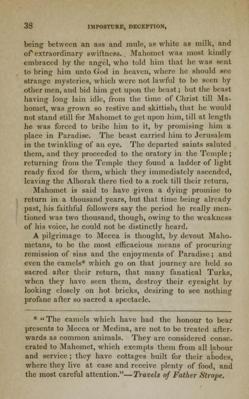 being between an ass and mule, as wliite as milk, and or extraordinary swiftness., Mahomet was most kindly embraced by the angel, who told him that he was sent to bring him unto God in heaven, where he should sec strange mysteries, which were not lawful to be seen by other men, and bid him get upon tlic beast; but the beast having long lain idle, from the time of Clirist till Ma- homet, was grown so restive and skittish, that he would not stand still for Mahomet to get upon him, till at length he was forced to bribe him to it, by promising him a place in Paradise. The beast carried him to Jerusalem in the twinkling of an eye. The departed saints saluted them, and they proceeded to the oratory in the Tci7iple; returning from the Temple they found a ladder of light ready fixed for them, which they immediately ascended, leaving the Alborak there tied to a rock till tiieir return. Mahomet is said to have given a dying promise to return in a thousand years, but that time being already past, his faitliful followers say the period he really men- tioned was two thousand, though, owing to the weakness of his voice, he could not be distinctly heard. A pilgrimage to Mecca is thought, by devout Maho- metans, to be the most efficacious means of procuring remission of sins and the enjoyments of Paradise; and even the camels* which go on that journey arc held so sacred ailer their return, that many fanatical Turks, when they have seen them, destroy their eyesight by looking closely on hot bricks, desiring to see nothing profane after so sacred a spectacle. *  The camels which have had the honour to bear presents to Mecca or Medina, are not to be treated after- wards as common animals. They are considered conse- crated to Mahomet, which exempts them from all labour and service ; they have cottages built for their abodes, where they live at ease and receive plenty of food, and the most careful attention.—Travels of Father Strope.