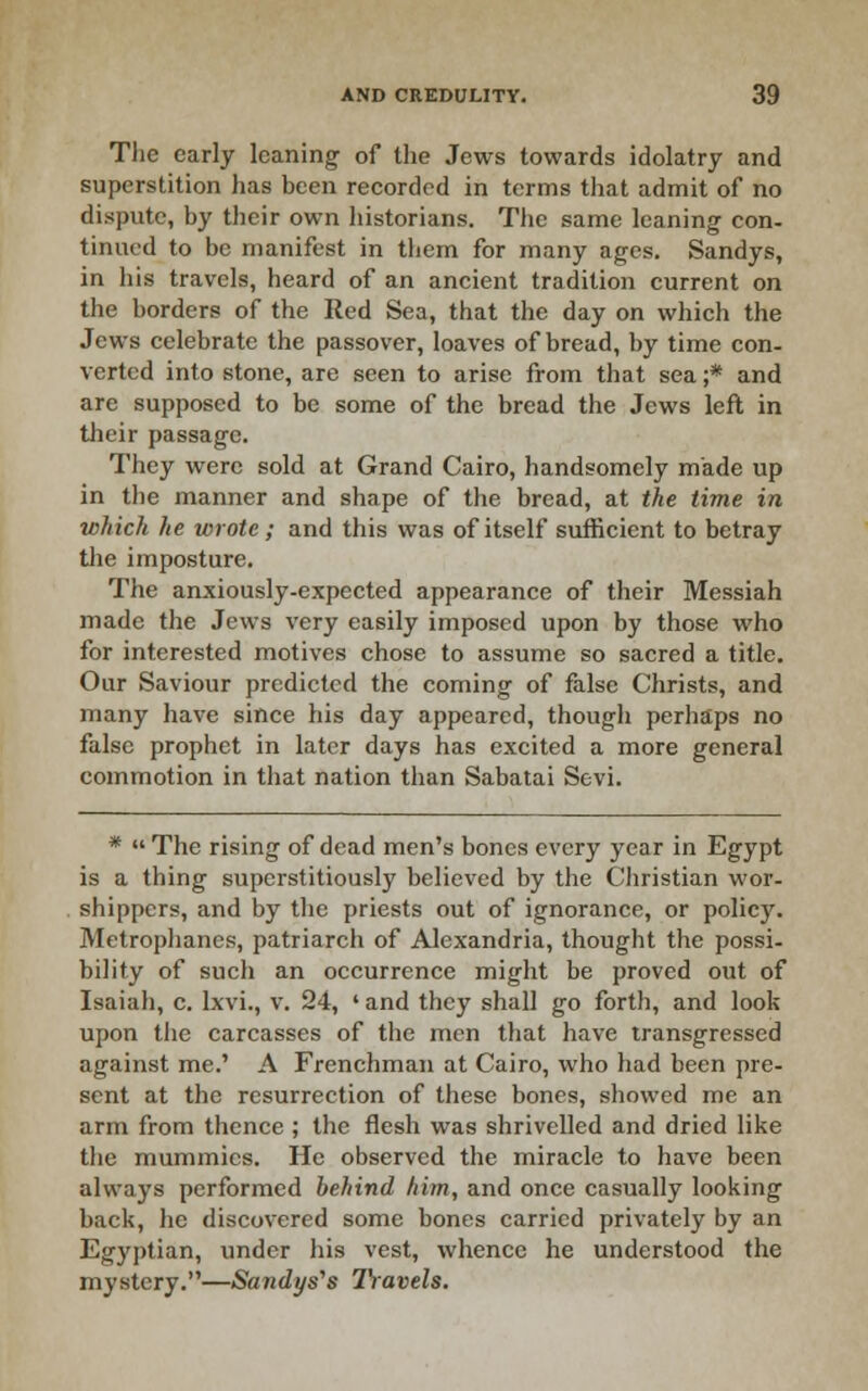 Tlie early leaning of the Jews towards idolatry and superstition has been recorded in terms that admit of no dispute, by tlieir own historians. The same leaning con- tinued to be manifest in them for many ages. Sandys, in his travels, heard of an ancient tradition current on the borders of the Red Sea, that the day on which the Jews celebrate the passover, loaves of bread, by time con- verted into stone, are seen to arise from that sea ;* and are supposed to be some of the bread the Jews left in their passage. They were sold at Grand Cairo, handsomely made up in the manner and shape of the bread, at the time in which he wrote; and this was of itself sulficient to betray tlie imposture. The anxiously-expected appearance of their Messiah made the Jews very easily imposed upon by those who for interested motives chose to assume so sacred a title. Our Saviour predicted the coming of false Christs, and many have since his day appeared, though perhaps no false prophet in later days has excited a more general commotion in that nation than Sabatai Sevi. *  The rising of dead men's bones every year in Egypt is a thing superstitiously believed by the Christian wor- shippers, and by the priests out of ignorance, or policy. Metrophanes, patriarch of Alexandria, thought the possi- bility of such an occurrence might be proved out of Isaiah, c. Ixvi., v. 24, ' and they shall go forth, and look upon the carcasses of the men that have transgressed against me.' A Frenchman at Cairo, who had been pre- sent at the resurrection of these bones, showed me an arm from thence ; the flesh was shrivelled and dried like the mummies. He observed the miracle to have been always performed behind him, and once casually looking back, he discovered some bones carried privately by an Egyptian, under his vest, whence he understood the mystery,—Sandys''s Ihavels.