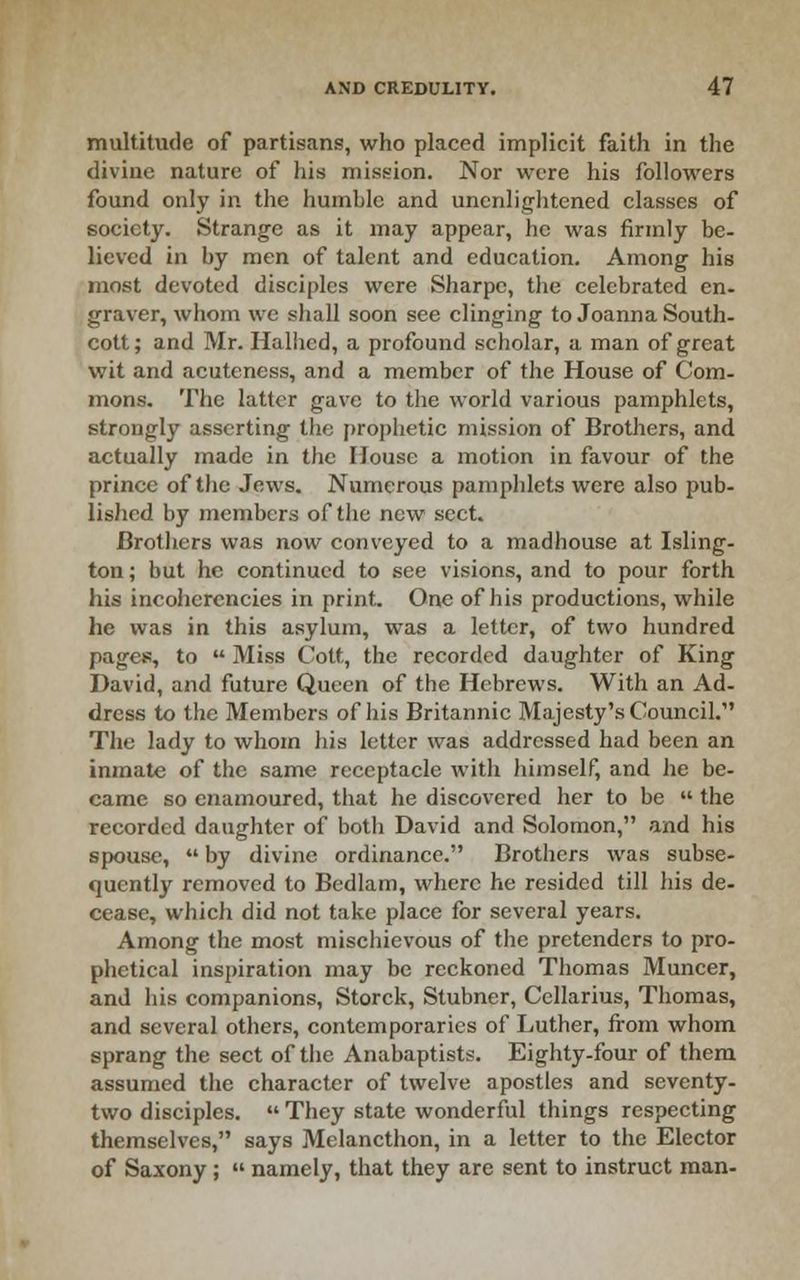 multitude of partisans, who placed implicit faith in the divine nature of his mission. Nor were his followers found only in the humble and unenlightened classes of society. Strange as it may appear, he was firmly be- lieved in by men of talent and education. Among his most devoted disciples were Sharpe, the celebrated en- graver, whom we shall soon see clinging to Joanna South- cott; and Mr. Halhed, a profound scholar, a man of great wit and acutcness, and a member of the House of Com- mons. The latter gave to the world various pamphlets, strongly asserting the j)rophetic mission of Brothers, and actually made in the House a motion in favour of the prince of the Jews. Numerous pamphlets were also pub- lished by members of the new sect. Brothers was now conveyed to a madhouse at Isling- ton ; but he continued to see visions, and to pour forth his incohercncies in print. One of his productions, while he was in this asylum, was a letter, of two hundred pages, to  Miss Cott, the recorded daughter of King David, and future Queen of the Hebrews. With an Ad- dress to the Members of his Britannic Majesty's Council. The lady to whom his letter was addressed had been an inmate of the same receptacle with himself, and he be- came so enamoured, that he discovered her to be  the recorded daughter of both David and Solomon, and his spouse,  by divine ordinance. Brothers was subse- quently removed to Bedlam, where he resided till his de- cease, which did not take place for several years. Among the most mischievous of the pretenders to pro- phetical inspiration may be reckoned Thomas Muncer, and his companions, Storck, Stubner, Cellarius, Thomas, and several others, contemporaries of Luther, from whom sprang the sect of the Anabaptists. Eighty-four of them assumed the character of twelve apostles and seventy- two disciples.  They state wonderful things respecting themselves, says Melancthon, in a letter to the Elector of Saxony;  namely, that they are sent to instruct man-