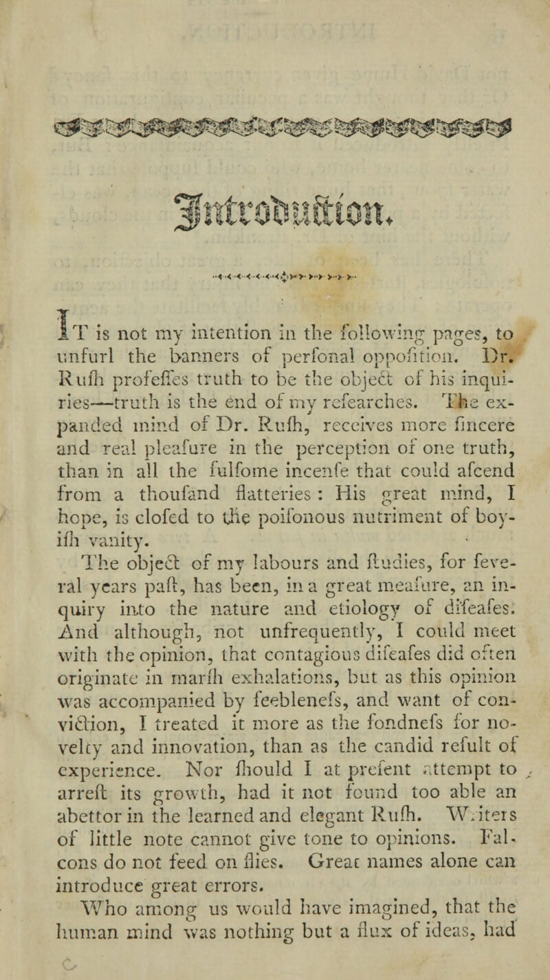 ~y w ■■<■< •<<■<•<•< >*: >■ >■ >■•> > ■■> >■• T is not my intention in the following pages, to unfurl the banners of perfonal opposition. Dr. Rufh profeffes truth to be the object of his inqui- ries—truth is the end of ray researches. The ex- panded mind of Dr. Rufh, receives more fmcere and real pleafure in the perception or one truth, than in all the fulfome incenfe that could afcend from a thoufand flatteries: His great mind, I hope, is clofcd to the poiibnous nutriment of boy- ifh vanity. The object of my labours and ftudies, for feve- ral years pail, has been, in a great m.eafure, an in- quiry into the nature and etiology of difeafes. And although, not unfrequently, I could meet with the opinion, that contagious difeafes did often originate in mari'h exhalations, but as this opinion was accompanied by feeblenefs, and want of con- viction, I treated it more as the fondnefs lor no- velcy and innovation, than as the candid refult of experience. Nor mould I at prefent attempt to arreft its growth, had it not found too able an abettor in the learned and elegant Rum. Writers of little note cannot give tone to opinions. Fal- cons do not feed on flies. Great names alone can introduce great errors. Who among us would have imagined, that the human mind was nothing but a flux of ideas, had