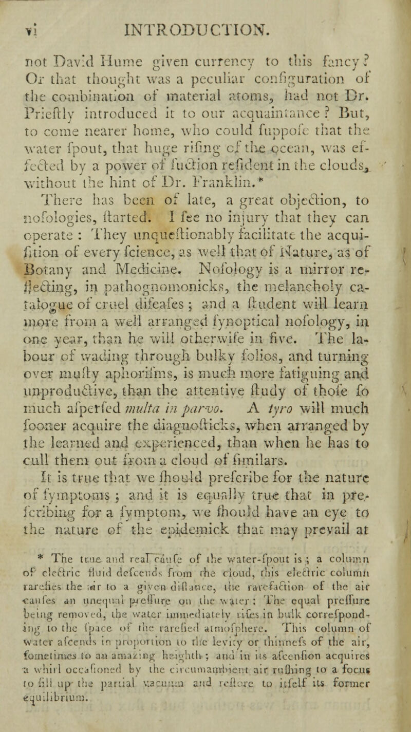 not David Hume given currency to this fancy ? Or that thought was a peculiar configuration of the combination of material atoms, had not Dr. Prieftly introduced it to our acquaintance ? But, to come nearer home, who could fuppofe that the water fpout, that huge rifmg cf the /ocean, was ef- fected by a power of luction refidcntin the cloudsj without the hint of Dr. Franklin. There has been of late, a great objecTion, to nofblogies, ftarted. I fee no injury that they can operate : They unquedionably facilitate the acqui- sition of every fcience, as well that of i\rature, as of Botany and Medicine. Nofology is a mirror re- jecting, in pathognomonic!-^, the melancholy ca- talogue of cruel difeaies; and a (Indent will learn more from a well arranged iynoptical nofology, in one year, than he will otherwife in five. The la- bour of wading through bulky folios, and turning- over muily aphorilms, is much more fatiguing and unproductive, than the attentive lludy of thofe fo much afperfed multa in par-vo. A tyro will much foorier acquire the diagnoMicks, wrhen arranged by the learned and experienced, than when he has to cull them out from a cloud of iimilars. It is true that we ihould prefcribe for the nature of fymptoms ; and it is equally true that in pre- fcribing for a fymptom, we ihoukl have an eye to the nature ot the epidemick that may prevail at * The true and real ranf.: of the water-fpout is; a column of cleclric fluid dcfcer.ds from rhe cloud, this electric column raxehes the ;nr (o a given di fiance, the rarehiction of the air <:aules an uneuuVt pjeHurc on the v.uier: The equal prcllure being removed, the water immediately ufes in bulk correfpond- ing to the (pace of the rarefied atmofphere. This column of water afcends in prbpottrtm to the Levity or ihinncfs of the air, fooietUueJ to an amazing heighth ; and in us afeenfion acquired a whirl occaftoned by the circumambient air ruthing to a focus to fill up the partial v.acu:i:a and rcflore to itfelf Us former equilibrium.