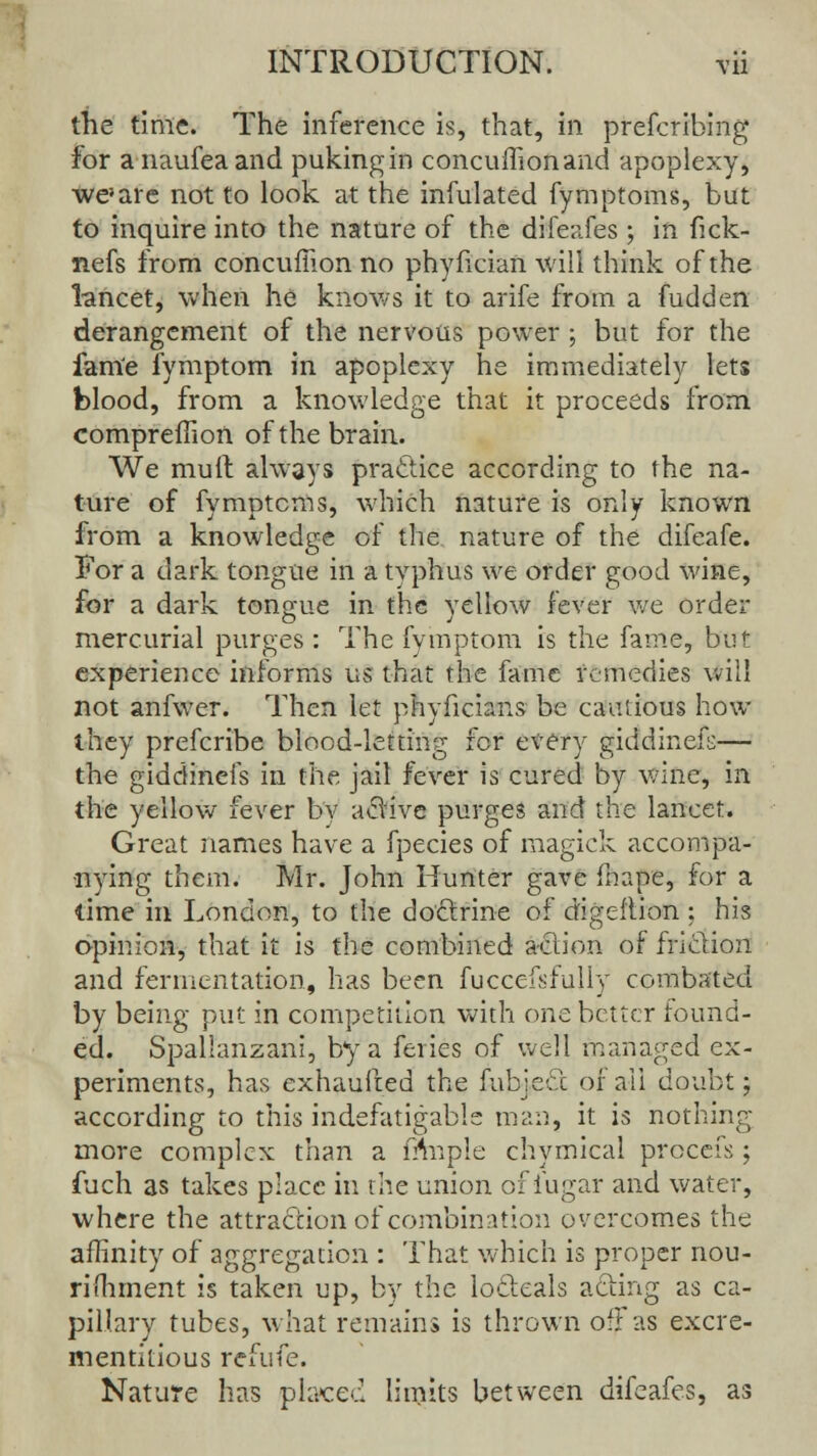 the time. The inference is, that, in prefcribing For anaufeaand pukingin concuffionand apoplexy, we}are not to look at the infulated fymptoms, but to inquire into the nature of the difeafes ; in fick- nefs from concuffion no phyfician will think of the lancet, when he knows it to arife from a fudden derangement of the nervous power ; but for the fam'e fymptom in apoplexy he immediately lets blood, from a knowledge that it proceeds from compreffion of the brain. We mult always practice according to the na- ture of fymptcms, which nature is only known from a knowledge of the nature of the difeafe. For a dark tongue in a typhus we order good wine, for a dark tongue in the yellow fever we order mercurial purges : The fymptom is the fame, but experience informs us that the fame remedies will not anfwer. Then let phyficians be cautious how they prefcribe blood-letting for every giddinefs— the giddinefs in the jail fever is cured by wine, in the yellow fever by active purges and the lancet. Great names have a fpecies of magick accompa- nying them. Mr. John Hunter gave fnape, for a time in London, to the doctrine of digeflion : his opinion, that it is the combined action of friction and fermentation, has been fuccefsfully combated by being put in competition with one better found- ed. Spallanzani, by a feries of well managed ex- periments, has exhaufred the fubjeec of ail doubt; according to this indefatigable man, it is nothing more complex than a fnnple chymical prccefs; fuch as takes place in the union of iugar and water, where the attraction of combination overcomes the affinity of aggregation : That which is proper nou- rishment is taken up, by the locleals acting as ca- pillary tubes, what remains is thrown off as excre- mentitious refufe. Nature has placed limits between difeafes, as