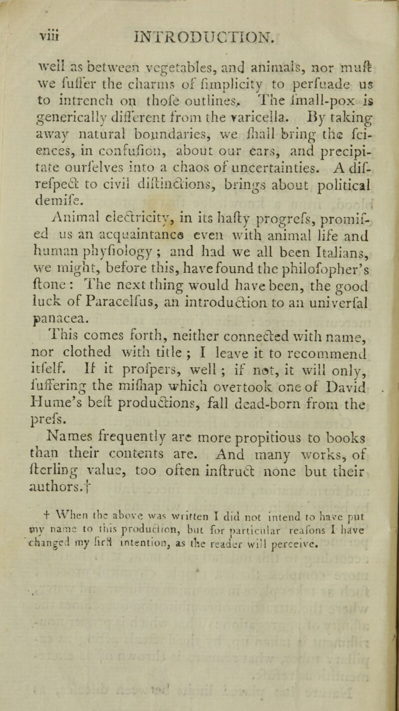 well as between vegetables, and animals, nor muft we fuller the charms of fnnplicity to perfuade us to intrench on thofe outlines^ The imall-pox is genericaliy different from the varicella. By taking away natural boundaries, we fhail bring the fci- ences, in coiifuficn, about our ears, and precipi- tate ourlelves into a chaos of uncertainties. A dif- refpect to civil diilinclions, brings about political demife. Animal electricity, in its hafty progrefs, promif- ed us an acquaintance even with animal life and human phyfiology ; and had we all been Italians, we might, before this, have found the philofopher's (tone : The next thing would have been, the good luck of Paracelfus, an introduction to an univcrfal panacea. This comes forth, neither connected with name, nor clothed with title ; I leave it to recommend itfelf. If it profpers, well ; if not, it will only, fuffering the mimap which overtook one of David Hume's belt productions, fall dead-born from the prefs. Names frequently are more propitious to books than their contents are. And many works, of ftcrling value, too often inftruct none but their authors.! + When the above was written I did not intend to have put jny rains to this production, but for particular reafons I have changed my HrH intention, as the reader will perceive.