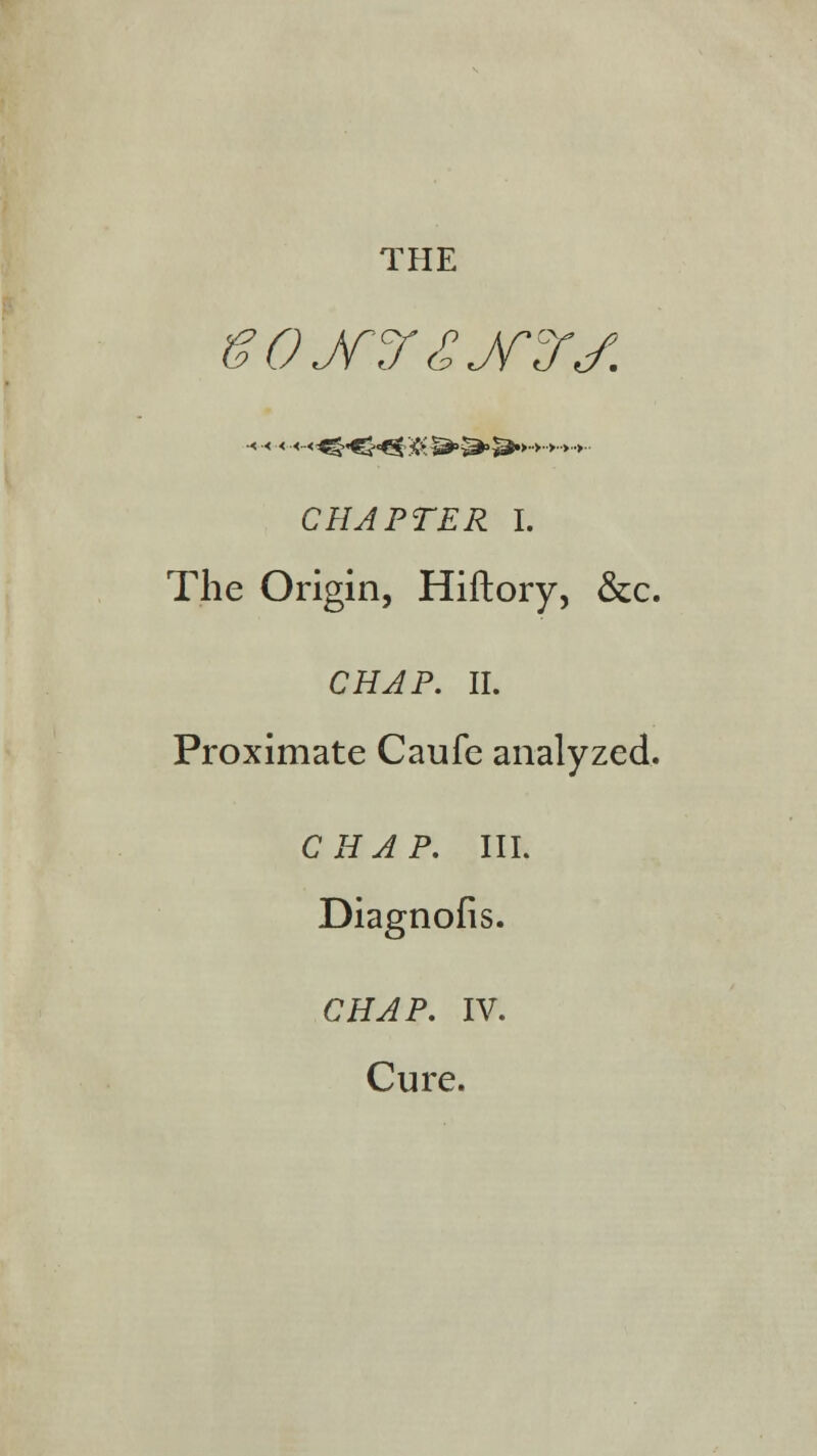 THE CHAPTER I. The Origin, Hiftory, &c. CHAP. II. Proximate Caufe analyzed. CHAP. III. Diagnofis. CHvtfP. IV. Cure.