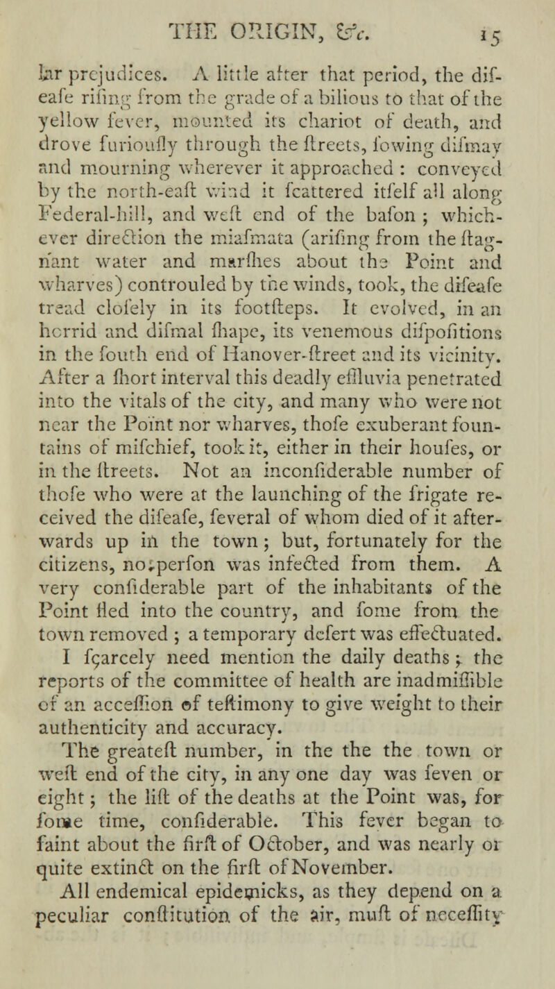 lar prejudices. A little after that period, the dif- eafe rifing from the grade of a bilious to that of the yellow fever, mounted its chariot of death, and drove furioully through the ilreets, lowing difmay and mourning wherever it approached : conveyed by the north-eaft wind it fcattered itfelf all along Federal-hill, and weft end of the bafon ; which- ever direction the miafmata (arifing from the ftag- n'ant water and marines about the Point and wharves) controuled by the winds, took, the difeafe tread clofely in its footfleps. It evolved, in an horrid and. difmal fhapc, its venemous difpofitions in the fouth end of Hanover-ftreet and its vicinity. After a fhort interval this deadly effluvia penetrated into the vitals of the city, and many who were not near the Point nor wharves, thofe exuberant foun- tains of mifchief, took it, either in their houfes, or in the Ilreets. Not an inconfiderable number of thofe who were at the launching of the frigate re- ceived the difeafe, feveral of whom died of it after- wards up hi the town; but, fortunately for the citizens, no;perfon was infected from them. A very conhderable part of the inhabitants of the Point fled into the country, and fome from the town removed ; a temporary defert was effectuated. I fc;arcely need mention the daily deaths y the reports of the committee of health are inadmiffible of an acceflion of teftimony to give weight to their authenticity and accuracy. The greatefl number, in the the the town or weft end of the city, in any one day was feven or eight; the lift of the deaths at the Point was, for fome time, confiderable. This fever began to faint about the firft of October, and was nearly or quite extinct on the firft of November. All endemical epidemicks, as they depend on a peculiar conflitution of the air, mufl of necellity