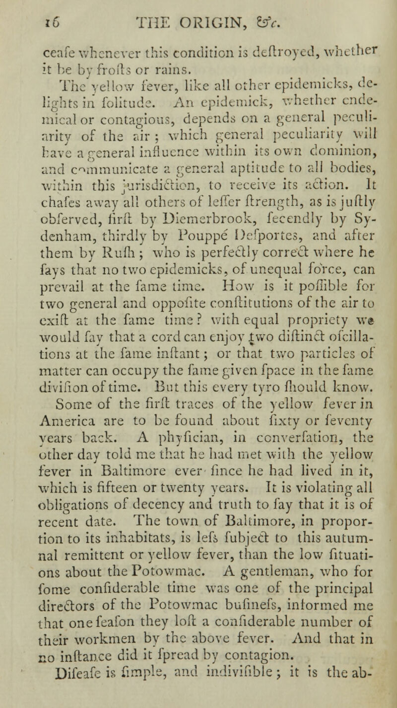 ceafe whenever this condition is deftroyed, whether it be by fro (Is or rains. The yellow fever, like all other epidemicks, de- lights in folitude. An epidemick, whether ende- mical or contagious, depends on a general peculi- arity of the air ; which general peculiarity will bave a general influence within its own dominion, and communicate a general aptitude to all bodies, within this jurisdiction, to receive its action. It chafes away all others of leiler ftrength, as is juflly obferved, firft by Diemerbrook, fecendly by Sy- denham, thirdly by Pouppe Defportes, and after them by Rum ; who is perfectly correct where he fays that no two epidemicks, of unequal force, can prevail at the fame time. How is it poffible for two general and oppofite conftitutions of the air to exift at the fame time ? with equal propriety we would fay that a cord can enjoy two diftinct ofcilla- tions at the fame inftant; or that two particles of matter can occupy the fame given fpace in the fame divifion of time. But this every tyro fhould know. Some of the firft traces of the yellow fever in America are to be found about fixty or feventy vears back. A phyfician, in cenverfation, the other day told me that he had met with the yellow fever in Baltimore ever lince he had lived in it, which is fifteen or twenty vears. It is violating all obligations of decency and truth to fay that it is of recent date. The town of Baltimore, in propor- tion to its inhabitats, is lefi fubject to this autum- nal remittent or yellow fever, than the low fituati- ons about the Potowmac. A gentleman, who for fome confiderable time was one of the principal directors of the Potowmac bufmefs, informed me that onefeafon they loft a confiderable number of their workmen by the above fever. And that in no inftan.ee did it fpread by contagion. Difeafe is frmple, and indivifible; it is the ab-