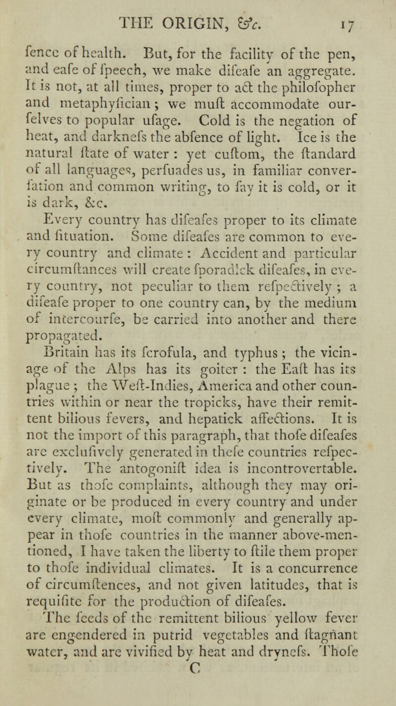 fence of health. But, for the facility of the pen, and eafe of fpeech, we make difeafe an aggregate. It is not, at all times, proper to aft the philofopher and metaphyfician ; we mull accommodate our- felves to popular ufage. Cold is the negation of heat, and darknefs the abfence of light. Ice is the natural ftate of water : yet cuftom, the ftandard of all languages, perfuadesus, in familiar conver- iation and common writing, to fay it is cold, or it is dark, &c. Every country has difeafes proper to its climate and fituation. Some difeafes are common to eve- ry country and climate : Accident and particular circumftances will create fporadlck difeafes, in eve- ry country, not peculiar to them refpectively ; a difeafe proper to one country can, by the medium of incercourfe, be carried into another and there propagated. Britain has its fcrofula, and typhus ; the vicin- age of the Alps has its goiter : the Eaft has its plague ; the Weft-Indies, America and other coun- tries within or near the tropicks, have their remit- tent bilious fevers, and hepatick affections. It is not the import of this paragraph, that thofe difeafes are exclusively generated in thefe countries reflec- tively. The antogonifl idea is incontrovertable. But as thofe complaints, although they may ori- ginate or be produced in every country and under every climate, mod commonly and generally ap- pear in thofe countries in the manner above-men- tioned, I have taken the liberty to flile them proper to thofe individual climates. It is a concurrence of circumflences, and not given latitudes, that is requifite for the production of difeafes. The feeds of the remittent bilious yellow fever are engendered in putrid vegetables and ftagriant water, and are vivified bv heat and drvnefs. Thofe C