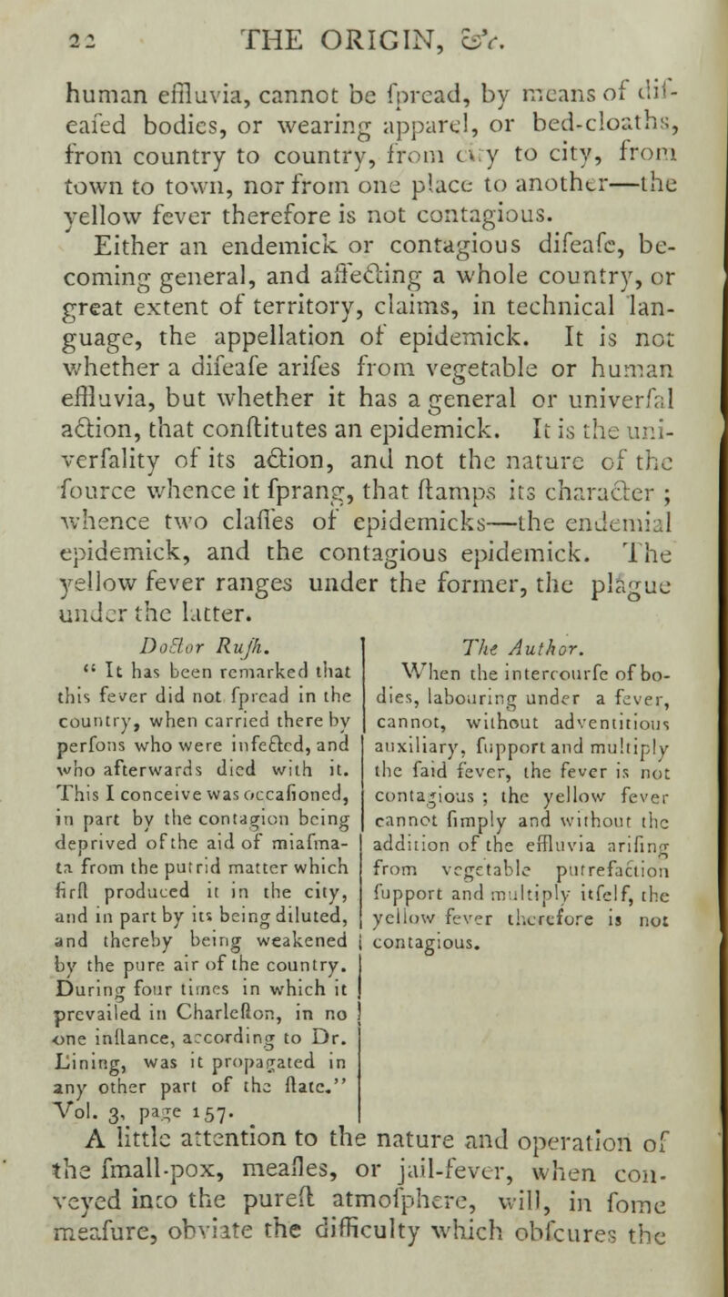 human effluvia, cannot be fpread, by means of dif- eafed bodies, or wearing apparel, or bed-c!oaths, from country to country, from cify to city, from town to town, nor from one place to another—the yellow fever therefore is not contagious. Either an endemick or contagious difeafe, be- coming general, and affecting a whole country, or great extent of territory, claims, in technical lan- guage, the appellation of epidemick. It is not whether a difeafe arifes from vegetable or human effluvia, but whether it has a general or univerfal action, that conftitutes an epidemick. It is the uni- verfality of its action, and not the nature of the fource whence it fprang, that (lamps its character ; whence two chutes of epidemicks—the endemial epidemick, and the contagious epidemick. The yellow fever ranges under the former, the plague under the Litter. DoBor Rujk.  It has been remarked that this fever did not fpread in the country, when carried thereby perfons who were infe&cd, and who afterwards died with it. This I conceive was occafioned, in part by the contagion being deprived of the aid of miafma- ta from the putrid matter which firR produced it in the city, The Author. When the intercourfe of bo- dies, labouring under a fever, cannot, without adventitious auxiliary, fupport and multiply the faid fever, the fever is not contagious ; the yellow fever cannot fimply and without the addition of the effluvia arifing from vegetable putrefaction fupport and multiply itfclf, the yellow fever therefore is not and in part by its being diluted, and thereby being weakened j contagious. by the pure air of the country. I During four times in which it ) prevailed in Charlefton, in no j one inftance, according to Dr. Lining, was it propagated m any other part of the ftatc. Vol. 3, page 157. A little attention to the nature and operation of the fmall-pox, meafles, or jail-fever, when con- veyed into the pureft atmofphere, will, in fome meafure, obviate the difficulty which obfeures the