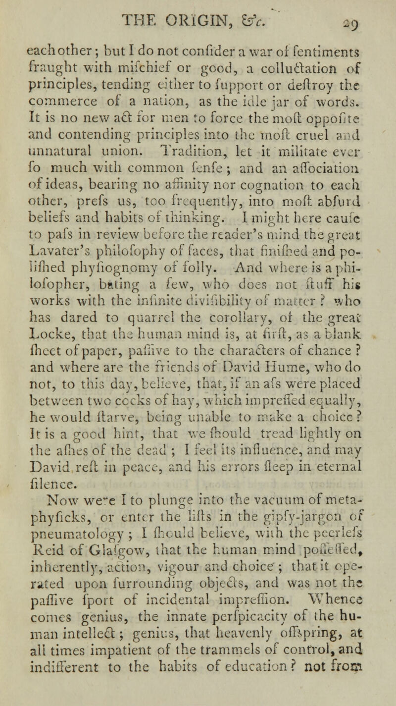 each other; but I do not confider a war of fentiments fraught with mifchief or good, a colluctation of principles, tending either to fupport or deftroy the commerce of a nation, as the idle jar of words. It is no new act for men to force the moft oppofite and contending principles into the mod cruel and unnatural union. Tradition, let it militate ever fo much with common fenfe; and an affociation of ideas, bearing no affinity nor cognation to each other, prefs us, too frequently, into moft abfurd beliefs and habits of thinking. I might here caufc to pafs in review before the reader's mind the great Lavater's philofophy of faces, that fmifhed and po- liihed phyiiognomy of folly. And where is aphi- lofopher, bating a few, who does not ftufr his works with the infinite divisibility of matter ? who has dared to quarrel the corollary, of the great Locke, that the human mind is, at fir ft, as a blank fheet of paper, pafiive to the characters of chance ? and where are the friends of David Hume, who do not, to this day, believe, that, if an afs were placed between two cocks of hay, which impreifed equally, he would ftarve, being unable to make a choice ? It is a good hint, that we mould tread lightly on the allies of the dz?A ; I feel its influence, and may David reft in peace, and his errors fleep in eternal filence. Now we'e I to plunge into the vacuum of meta- phyficks, or enter the lifts in the gipfy-jargon of pneumatology ; I fhould believe, with the peerlefs Rcid of Glafgow, that the human mind poiietied, inherently, action, vigour and choice ; that it ope- rated upon furrounding objects, and was not the pafiive (port of incidental impreffion. Whence comes genius, the innate perfpicacity of the hu- man intellect; genius, that heavenly offspring, at all times impatient of the trammels of control, and indifferent to the habits of education ? not from