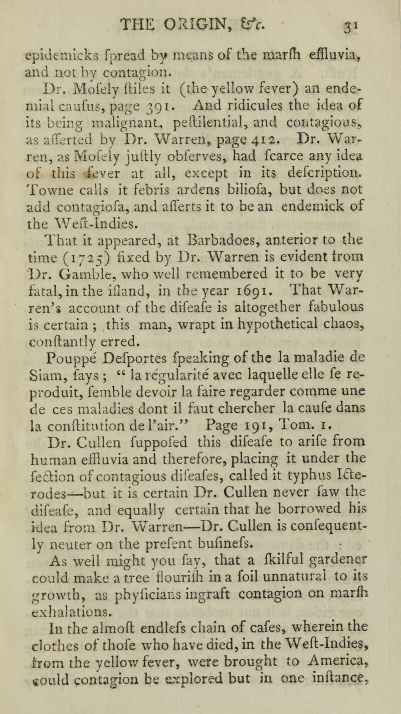 epidemkka fpread by means of the marfh effluvia, and not by contagion. Dr. Mofely ftiles it (the yellow fever) an ende- mial caufus, page 391. And ridicules the idea of its being malignant, peftilential, and contagious, as aliened by Dr. Warren, page 412. Dr. War- ren, as Mofely juftly obferves, had fcarce any idea of this fever at all, except in its defcription. Towne calls it febris ardens biliofa, but does not add contagiofa, and aiferts it to be an endemick of the Weft-Indies. That it appeared, at Barbadoes, anterior to the time (1725) fixed by Dr. Warren is evident from Dr. Gamble, who well remembered it to be very fatal, in the ifiand, in the year 1691. That War- ren's account of the difeafe is altogether fabulous is certain ; this man, wrapt in hypothetical chaos, conftantly erred. Pouppe' Defportes fpeaking of the la maladie de Siam, fays;  la regularise avec laquelle elle fe re- prod uit, femble devoir la faire regarder comme une de ces maladies dont il faut chercher la caufe dans la conftitution del'air. Page 191, Tom. 1. Dr. Cullen fuppofed this difeafe to arife from human effluvia and therefore, placing it under the fe&ion of contagious difeafes, called it typhus Icle- rodes—but it is certain Dr. Cullen never faw the difeafe, and equally certain that he borrowed his idea from Dr. Warren—Dr. Cullen is confequent- ly neuter on the prefent bufinefs. As well might you fay, that a fkilful gardener could make a tree flouriih in a foil unnatural to its growth, as phylicians ingraft contagion on marfh exhalations. In the almoft endlefs chain of cafes, wherein the clothes of thofe who have died, in the Weft-Indies, irom the yellow fever, were brought to America, could contagion be explored but in one inftance,