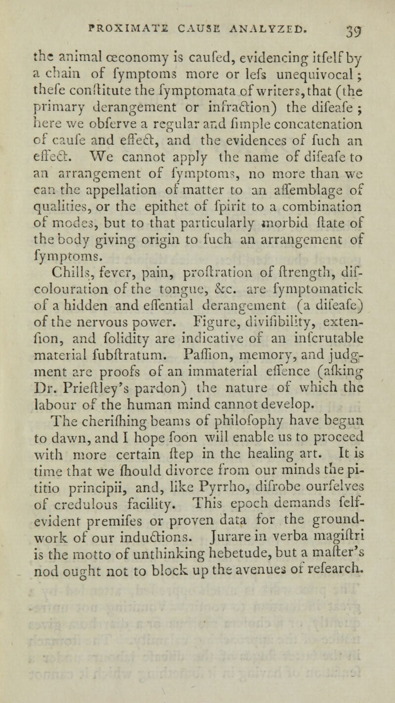 the animal ceconomy is caufed, evidencing itfelf by a chain of fymptoms more or lefs unequivocal; thefe conftitute the fymptomata of writers, that (the primary derangement or infraction) the difeafe ; here we obferve a regular and fimple concatenation of caufe and effect, and the evidences of fuch an effect. We cannot apply the name of difeafe to an arrangement of fymptoms, no more than we can the appellation of matter to an affemblage of qualities, or the epithet of fpirit to a combination of modes, but to that particularly morbid flate of the body giving origin to fuch an arrangement of fymptoms. Chills, fever, pain, profiration of flrcngth, dif- colouration of the tongue, &c. are fymptomatick of a hidden and effential derangement (a difeafe) of the nervous power. Figure, divifibility, exten- fion, and folidity are indicative of an infcrutable material fubflratum. Paffion, memory, and judg- ment are proofs of an immaterial effence (afking Dr. Prieflley's pardon) the nature of which the labour of the human mind cannot develop. The cherifhing beams of philofophy have begun to dawn, and I hope foon will enable us to proceed with more certain ftep in the healing art. It is time that we mould divorce from our minds the pi- titio principii, and, like Pyrrho, difrobe ourfelves of credulous facility. This epoch demands felf- evident premifes or proven data for the ground- work of our inductions. Jurare in verba magiftri is the motto of unthinking hebetude, but a mailer's nod ought not to block up the avenues of refearch.