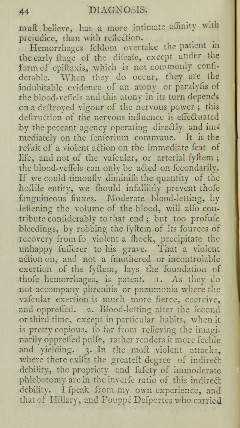 muft believe, has a more intimate afSnity witfl prejudice, than with refle&ion. Hemorrhages feldom overtake the patient in the early ftage of the difeale, except under the form of epiftaxis, which is not commonly confi- derablc. When they do occur, they are the indubitable evidence of an atony or paralyfis of the blood-vefiels and this atony in its turn depends on a deftroyed vigour of the nervous power ; this deflruclion of the nervous influence is effectuated by the peccant agency operating directly and im* mediately on the fenforium commune. It is the refuit of a violent action on the immediate feat of life, and not of the vafcuiar, or arterial fyftem ; the blocd-vcfTels can only be acted on fecondarily. If we could timoufiy diminifh the quantity of the hoftile entity, we mould infallibly prevent thofe fanguineous fluxes. Moderate blood-letting, by leffening the volume of the blood, will alfo con- tribute confiderably to that end ; but too profufe bleedings, by robbing the fyftem of its fources of recovery from fo violent a fhock, precipitate the unhappy fufferer to his grave. That a violent action on, and not a fmothered or incontrolable exertion of the fyftem, lays the foundation of thofe hemorrhages, is patent, i. As they do not accompany phrenitis or pneumonia where the vafcuiar exertion is much more fierce, coercive, and oppreffed. 2. Blood-letting after the i'eccud or third time, except in particular habits, when it is pretty copious, fo far from relieving the imagi- nably oppreffed pulfe, rather renders it more feeble and yielding. 3. In the moft violent attacks, where there exifts the greateft degree of indirect debility, the propriety and fafety of immoderate phlebotomy are in theinverfe ratio of this indirect debility. I fpeak from my own experience, and that of Hillary, and For.ppiDcfpcrtcs who carried