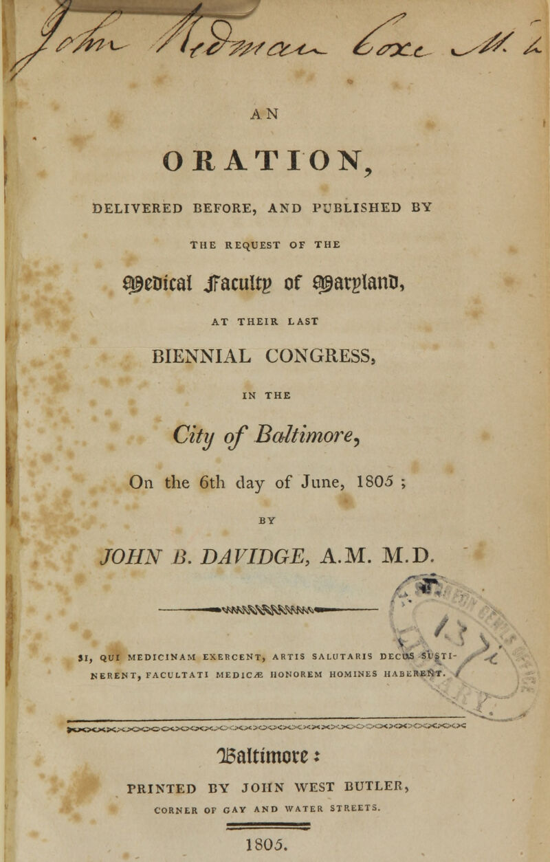 >S2 f/K^ / (ftf^a^c^ & <7X-£ AN ORATION, DELIVERED BEFORE, AND PUBLISHED BY THE REQUEST OF THE ^eDicai jTacuitg of ^arglann, AT THEIR LAST BIENNIAL CONGRESS, IN THE City ofBaltimore, On the 6th day of June, 1805 ; JOHN B. DAVIDGE, A.M. M.D. if. ■ / 'A v f, QUI MEDICINAM EXERCENT, ARTIS SALtlTARIS DECttS S\)SII NERENT, FACULTATI MEDIC/E HONOREM HOMINES HABliREKT. Baltimore: FRINTED BY JOHN WEST BUTLER, CORNER OF GAY AND WATER STREETS. 1805.