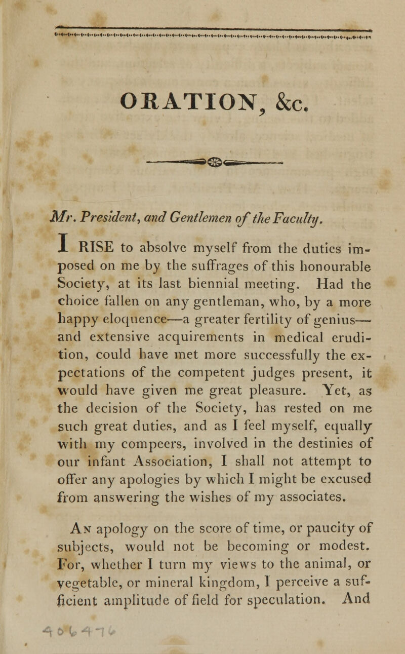 ORATION, &c. Mr. President, and Gentlemen of the Faculty. X RISE to absolve myself from the duties im- posed on me by the suffrages of this honourable Society, at its last biennial meeting. Had the choice fallen on any gentleman, who, by a more happy eloquence—a greater fertility of genius— and extensive acquirements in medical erudi- tion, could have met more successfully the ex- pectations of the competent judges present, it would have given me great pleasure. Yet, as the decision of the Society, has rested on me such great duties, and as I feel myself, equally with my compeers, involved in the destinies of our infant Association, I shall not attempt to offer any apologies by which I might be excused from answering the wishes of my associates. An apology on the score of time, or paucity of subjects, would not be becoming or modest. For, whether I turn my views to the animal, or vegetable, or mineral kingdom, 1 perceive a suf- ficient amplitude of field for speculation. And