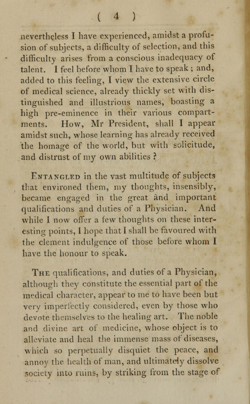 nevertheless I have experienced, amidst a profu- sion of subjects, a difficulty of selection, and this difficulty arises from a conscious inadequacy of talent. I feel before whom I have to speak ; and, added to this feeling, I view the extensive circle of medical science, already thickly set with dis- tinguished and illustrious names, boasting a high pre-eminence in their various compart- ments. How, Mr President, shall I appear amidst such, whose learning has already received the homage of the world, but with solicitude, and distrust of my own abilities ? Entangled in the vast multitude of subjects that environed them, my thoughts, insensibly, became engaged in the great and important qualifications and duties of a Physician. And while I now offer a few thoughts on these inter- esting points, I hope that I shall be favoured with the clement indulgence of those before whom I have the honour to speak. The qualifications, and duties of a Physician, although they constitute the essential part of the medical character, appear to me to have been but very imperfectly considered, even by those who devote themselves to the healing art. The noble and divine art of medicine, whose object is to alleviate and heal tire immense mass of diseases, which so perpetually disquiet the peace, and annoy the health of man, and ultimately dissolve society into ruins, by striking from the stage of