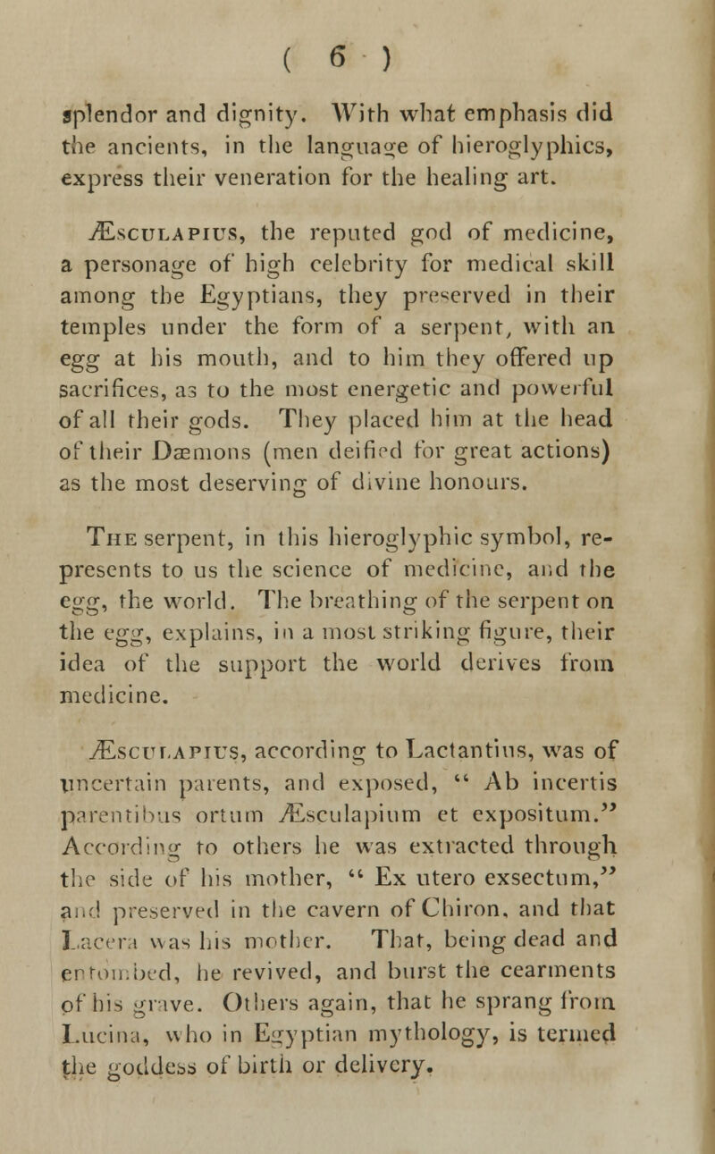 splendor and dignity. With what emphasis did the ancients, in the language of hieroglyphics, express their veneration for the healing art. tEsculapius, the reputed god of medicine, a personage of high celebrity for medical skill among the Egyptians, they preserved in their temples under the form of a serpent, with an egg at his mouth, and to him they offered up sacrifices, as to the most energetic and powerful of all their gods. They placed him at the head of their Daemons (men deified for great actions) as the most deserving of divine honours. The serpent, in this hieroglyphic symbol, re- presents to us the science of medicine, and the egg, the world. The breathing of the serpent on the vgg, explains, in a most striking figure, their idea of the support the world derives from medicine. iEscur,APius, according to Lactantius, was of Uncertain parents, and exposed,  Ab incertis narentibus ortum ^Esculapium et expositum. According to others he was extracted through the side of his mother,  Ex utero exseetum, a .-! preserved in the cavern of Chiron, and that Lacera was his mother. That, being dead and pntombed, he revived, and burst the cearments of his grave. Others again, that he sprang from l.ucina, who in Egyptian mythology, is termed the goddess of birth or delivery.