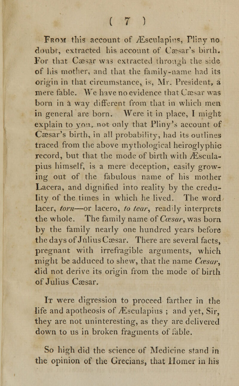 From this account of jEsculapirs, Tliny no doubt, extracted his account of Caesar's birth. For that Caesar was extracted through the side of his mother, and that the family-name had its origin in that circumstance, is, Mr. President, a mere fable. We have no evidence that Caesar was born in a way different from that in which men in general are born. Were it in place, I might explain to you, not only that Pliny's account of Caesar's birth, in all probability, had its outlines traced from the above mythological heiroglyphic record, but that the mode of birth with jEscuIa- pius himself, is a mere deception, easily grow- ing out of the fabulous name of his mother Lacera, and dignified into reality by the credu- lity of the times in which he lived. The word lacer, torn—or lacero, to tear, readily interprets the whole. The family name of Ccesar, was born by the family neatly one hundred years before the days of Julius Caesar. There are several facts, pregnant with irrefragible arguments, which might be adduced to shew, that the name Ccesar, did not derive its origin from the mode of birth of Julius Caesar. It were digression to proceed farther in the life and apotheosis of jEsculapius ; and yet, Sir, they are not uninteresting, as they are delivered down to us in broken fragments of fable. So high did the science of Medicine stand in the opinion of the Grecians, that Homer in his