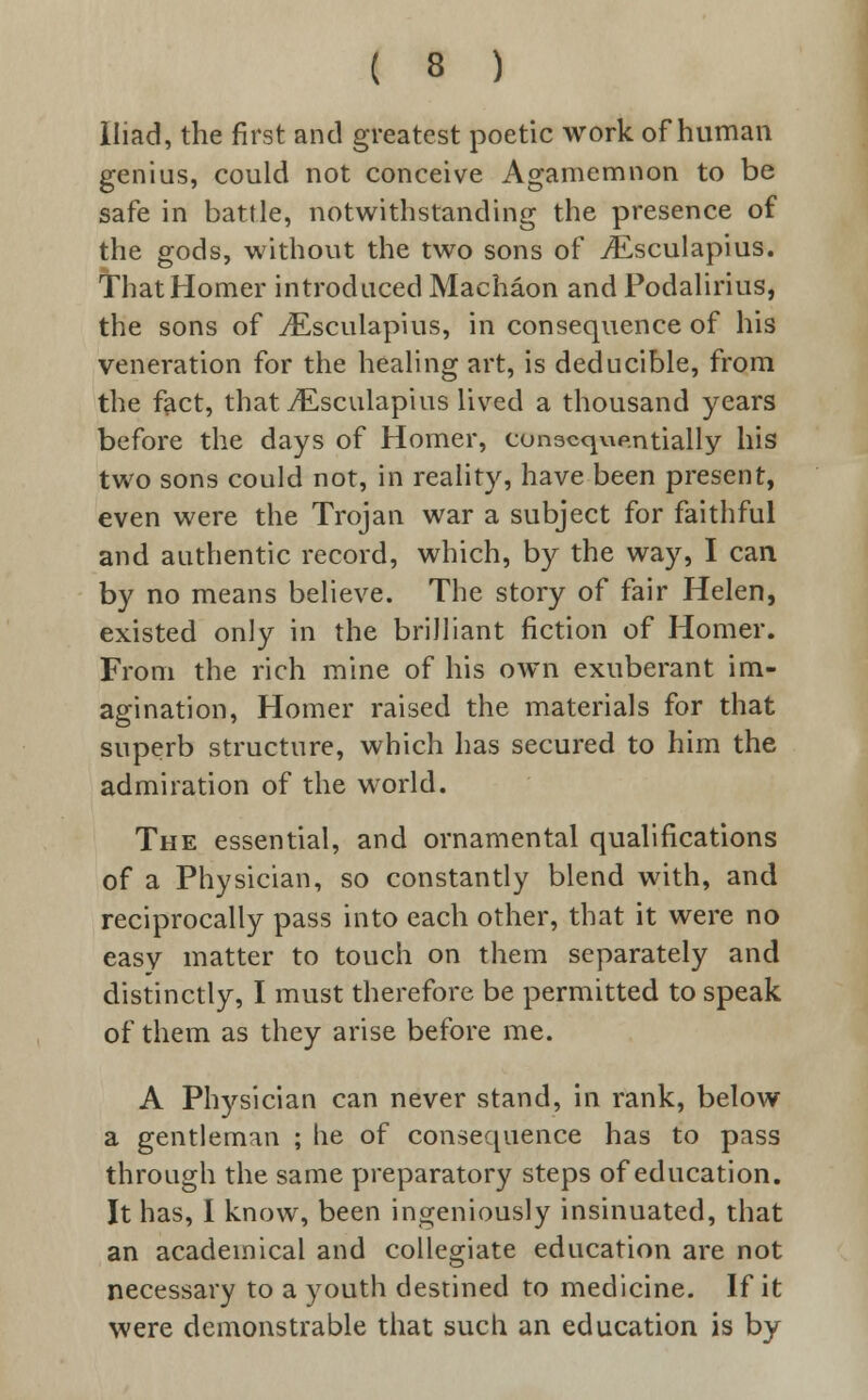 Iliad, the first and greatest poetic work of human genius, could not conceive Agamemnon to be safe in battle, notwithstanding the presence of the gods, without the two sons of iEsculapius. That Homer introduced Machaon and Fodalirius, the sons of ^Esculapius, in consequence of his veneration for the healing art, is deducible, from the fact, that vEsculapius lived a thousand years before the days of Horner, consequentially his two sons could not, in reality, have been present, even were the Trojan war a subject for faithful and authentic record, which, by the way, I can by no means believe. The story of fair Helen, existed only in the brilliant fiction of Homer. From the rich mine of his own exuberant im- agination, Homer raised the materials for that superb structure, which has secured to him the admiration of the world. The essential, and ornamental qualifications of a Physician, so constantly blend with, and reciprocally pass into each other, that it were no easy matter to touch on them separately and distinctly, I must therefore be permitted to speak of them as they arise before me. A Physician can never stand, in rank, below a gentleman ; he of consequence has to pass through the same preparatory steps of education. It has, I know, been ingeniously insinuated, that an academical and collegiate education are not necessary to a youth destined to medicine. If it were demonstrable that such an education is by