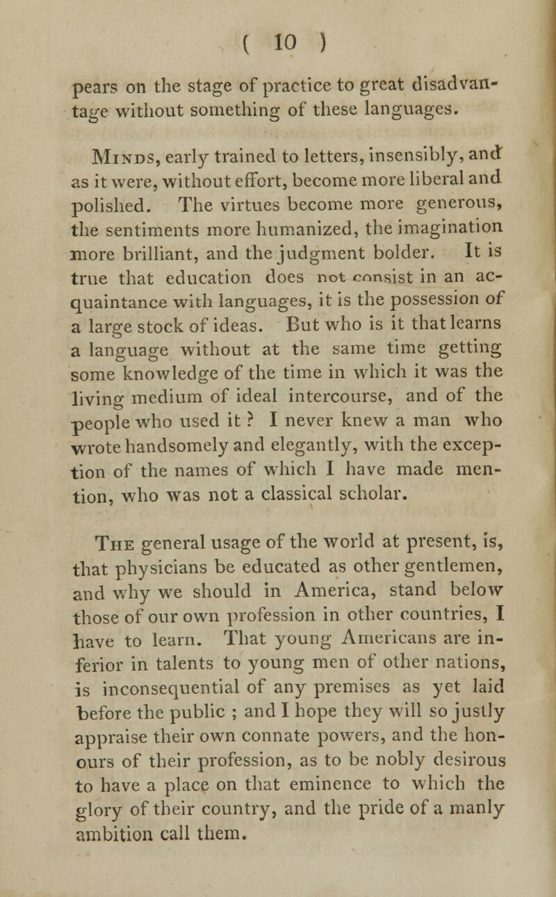 pears on the stage of practice to great disadvan- tage without something of these languages. Minds, early trained to letters, insensibly, and as it were, without effort, become more liberal and polished. The virtues become more generous, the sentiments more humanized, the imagination more brilliant, and the judgment bolder. It is true that education does not consist in an ac- quaintance with languages, it is the possession of a large stock of ideas. But who is it that learns a language without at the same time getting some knowledge of the time in which it was the living medium of ideal intercourse, and of the people who used it ? I never knew a man who wrote handsomely and elegantly, with the excep- tion of the names of which I have made men- tion, who was not a classical scholar. The general usage of the world at present, is, that physicians be educated as other gentlemen, and why we should in America, stand below those of our own profession in other countries, I have to learn. That young Americans are in- ferior in talents to young men of other nations, is inconsequential of any premises as yet laid before the public ; and I hope they will so justly appraise their own connate powers, and the hon- ours of their profession, as to be nobly desirous to have a place on that eminence to which the glory of their country, and the pride of a manly ambition call them.