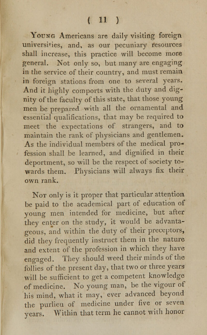 Young Americans are daily visiting foreign universities, and, as our pecuniary resources shall increase, this practice will become more general. Not only so, but many are engaging in the service of their country, and must remain in foreign stations from one to several years. And it highly comports with the duty and dig- nity of the faculty of this state, that those young men be prepared with all the ornamental and essential qualifications, that may be required to meet the expectations of strangers, and to maintain the rank of physicians and gentlemen. As the individual members of the medical pro- fession shall be learned, and dignified in their deportment, so will be the respect of society to- wards them. Physicians will always fix their own rank. Not only is it proper that particular attention be paid to the academical part of education of young men intended for medicine, but after they enter on the study, it would be advanta- geous, and within the duty of their preceptors, did they frequently instruct them in the nature and extent of the profession in which they have engaged. They should weed their minds of the follies of the present day, that two or three years will be sufficient to get a competent knowledge of medicine. No young man, be the vigour of his mind, what it may, ever advanced beyond the purlieu of medicine under five or seven years. Within that term he cannot with honor