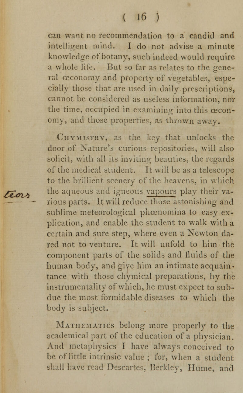 can want no recommendation to a candid and intelligent mind. I do not advise a minute knowledge of botany, such indeed would require a whole life. But so far as relates to the gene- ral eeconomy and property of vegetables, espe- cially those that are used in daily prescriptions, cannot be considered as useless information, nor the time, occupied in examining into this eecon- omy, and those properties, as thrown away. Chymistry, as the key that unlocks the door of Nature's curious repositories, will also solicit, with all its inviting beauties, the regards of the medical student. It will be as a telescope to the brillient scenery of the heavens, in which the aqueous and igneous vapours play their va- rious parts. It will reduce those astonishing and sublime meteorological phoenomina to easy ex- plication, and enable the student to walk with a certain and sure step, where even a Newton da- red not to venture. It will unfold to him the component parts of the solids and fluids of the human body, and give him an intimate acquain- tance with those chymical preparations, by the instrumentality of which, he must expect to sub- due the most formidable diseases to which the body is subject. Mathematics belong more properly to the academical part of the education of a physician. And metaphysics I have always conceived to be of little intrinsic value ; for, when a student shall have read Descartes, Berkley, Hume, and