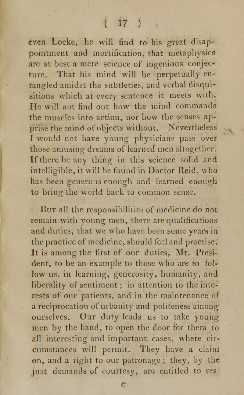 6ven Locke, he will find to his great disap- pointment and mortification, that metaphysics are at best a mere science of ingenious conjee* ture. That his mind will be perpetually en- tangled amidst the subtleties, and verbal disqui- sitions which at every sentence it meets with. He will not find out how the mind commands the muscles into action, nor how the senses ap- prise the mind of objects without. Nevertheless I would not have young physicians pass over those amusing dreams of learned men altogether. Iftherebeany thing in this science solid and intelligible, it will be found in Doctor Reid, who has been generous enough and learned enough to bring the world back to common sense. But all the responsibilities of medicine do not remain with young men, there are qualifications and duties, that we who have been some years in the practice of medicine, should feel and practise. It is among the first of our duties, Mr. Presi- dent, to be an example to those who are to fol- low us, in learning, generosity, humanity, and liberality of sentiment; in attention to the inte- rests of our patients, and in the maintenance of a reciprocation of urbanity and politeness among ourselves. Our duty leads us to take young men by the hand, to open the door for them to all interesting and important cases, where cir- cumstances will permit. They have a claim on, and a right to our patronage ; they, by the just demands of courtesy, are entitled to re$7 e