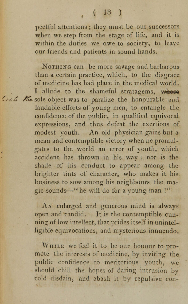 pectful attentions ; they must be our successors when we step from the stage of life, and it is within the duties we owe to society, to leave our friends and patients in sound hands. Nothing can be more savage and barbarous than a certain practice, which, to the disgrace of medicine has had place in the medical world. I allude to the shameful stratagems, wkese ^.^zf /££. sole object was to paralize the honourable and laudable efforts of young men, to entangle the confidence of the public, in qualified equivocal expressions, and thus defeat the exertions of modest youth. An old physician gains but a mean and contemptible victory when he promul- gates to the world an error of youth, which accident has thrown in his way ; nor is the shade of his conduct to appear among the brighter tints of character, who makes it his business to sow among his neighbours the ma- gic sounds—he will do for a young man ! An enlarged and generous mind is always open and candid. It is the contemptible cun- ning of low intellect, that prides itself in unintel- ligible equivocations, and mysterious innuendo. Awhile we feel it to be our honour to pro- mote the interests of medicine, by inviting the public confidence to meritorious youth, we should chill the hopes of daring intrusion bv cold disdain, and abash it by repulsive con-