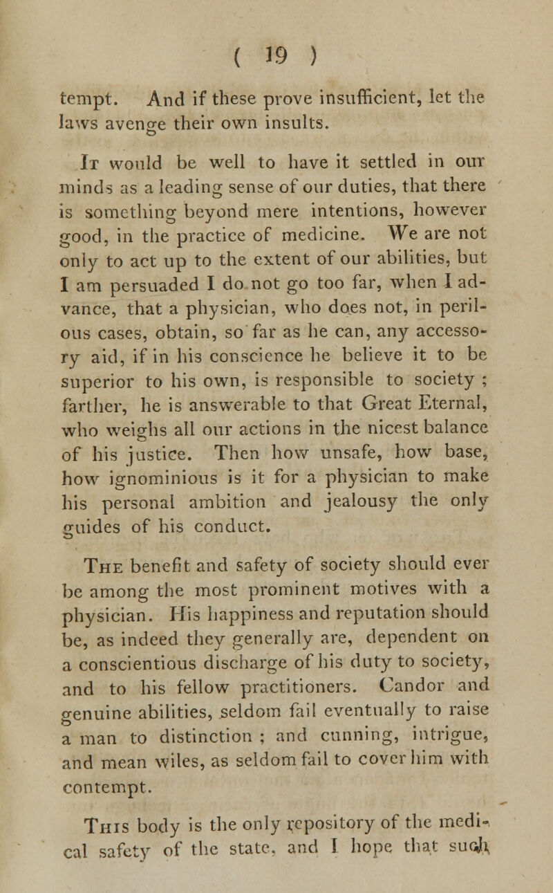 tempt. And if these prove insufficient, let the laws avenge their own insults. It would be well to have it settled in our minds as a leading sense of our duties, that there is something beyond mere intentions, however good, in the practice of medicine. We are not only to act up to the extent of our abilities, but I am persuaded I do not go too far, when I ad- vance, that a physician, who docs not, in peril- ous cases, obtain, so far as he can, any accesso- ry aid, if in his conscience he believe it to be superior to his own, is responsible to society ; farther, he is answerable to that Great Eternal, who weighs all our actions in the nicest balance of his justice. Then how unsafe, how base, how ignominious is it for a physician to make his personal ambition and jealousy the only guides of his conduct. The benefit and safety of society should ever be among the most prominent motives with a physician. His happiness and reputation should be, as indeed they generally are, dependent on a conscientious discharge of his duty to society, and to his fellow practitioners. Candor and genuine abilities, seldom fail eventually to raise a man to distinction ; and cunning, intrigue, and mean wiles, as seldom fail to cover him with contempt. This body is the only repository of the medi- cal safety of the state, and I hope that sucJr