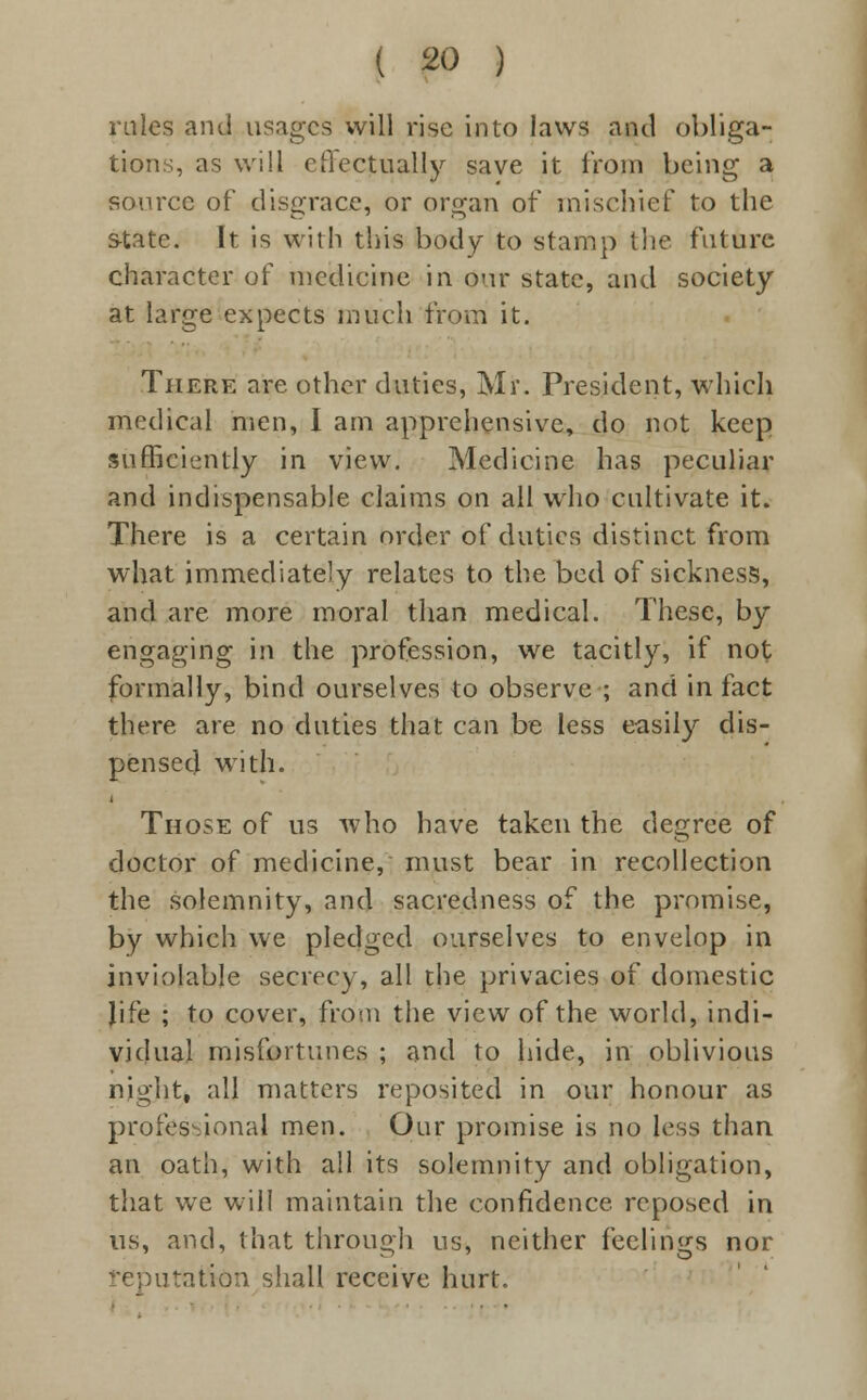 rales and usages will rise into laws and obliga- tions, as will effectually save it from being a source of disgrace, or organ of mischief to the state. It is with this body to stamp the future character of medicine in our state, and society at large expects much from it. There are other duties, Mr. President, which medical men, I am apprehensive, do not keep sufficiently in view. Medicine has peculiar and indispensable claims on all who cultivate it. There is a certain order of duties distinct from what immediately relates to the bed of sickness, and are more moral than medical. These, by engaging in the profession, we tacitly, if not formally, bind ourselves to observe ; and in fact there are no duties that can be less easily dis- pensed with. Those of us who have taken the degree of doctor of medicine, must bear in recollection the solemnity, and sacredness of the promise, by which we pledged ourselves to envelop in inviolable secrecy, all the privacies of domestic life ; to cover, from the view of the world, indi- vidual misfortunes ; and to hide, in oblivious night, all matters reposited in our honour as professional men. Our promise is no less than an oath, with all its solemnity and obligation, that we will maintain the confidence, reposed in us, and, that through us, neither feelings nor reputation shall receive hurt.