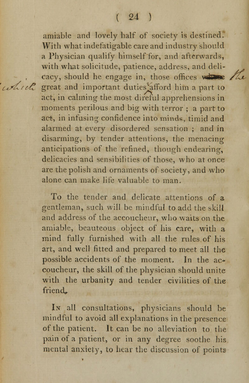 amiable and lovely half of society is destined. With what indefatigable care and industry should a Physician qualify himself for, and afterwards, with what solicitude, patience, address, and deli- cacy, should he engage in, those offices Nuifrfpc /Zjl c+j<£/{£ great and important dutiesLarTord him a part to act, in calming the most direful apprehensions in moments perilous and big with terror ; a part to act, in infusing confidence into minds, timid and alarmed at every disordered sensation ; and in disarming, by tender attentions, the menacing anticipations of the refined, though endearing, delicacies and sensibilities of those, who at once are the polish and ornaments of society, and who alone can make life valuable to man- To the tender and delicate attentions of a gentleman, such will be mindful to add the skill and address of the accoucheur, who waits on the amiable, beauteous object of his care, with a mind fully furnished with all the rules of his art, and well fitted and prepared to meet all the possible accidents of the moment. In the ac- coucheur, the skill of the physician should unite with the urbanity and tender civilities of the friend. In all consultations, physicians should be mindful to avoid all explanations in the presence of the patient. It can be no alleviation to the pain of a patient, or in any degree soothe his mental anxiety, to hear the discussion of points