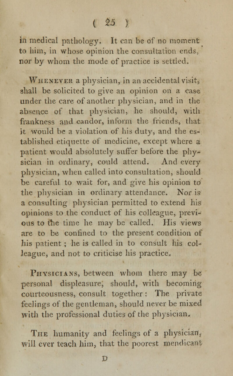 ( 55 ) in medical pathology. It can be of no moment to him, in whose opinion the consultation ends, nor by whom the mode of practice is settled. Whenever a physician, in an accidental visit} shall be solicited to give an opinion on a case under the care of another physician, and in the absence of that physician, he should, with frankness and candor, inform the friends, that it would be a violation of his duty, and the es- tablished etiquette of medicine, except where a patient would absolutely suffer before the phy- sician in ordinary, could attend. And every physician, when called into consultation, should be careful to wait for, and give his opinion to the physician in ordinary attendance. Nor is- a consulting physician permitted to extend his opinions to the conduct of his colleague, previ- ous to the time he may be called. His views are to be confined to the present condition of his patient ; he is called in to consult his col- league, and not to criticise his practice. Physicians, between whom there may be personal displeasure, should, with becoming courteousness, consult together: The private feelings of the gentleman, should never be mixed with the professional duties of the physician. The humanity and feelings of a physician, will ever teach him, that the poorest mendicant