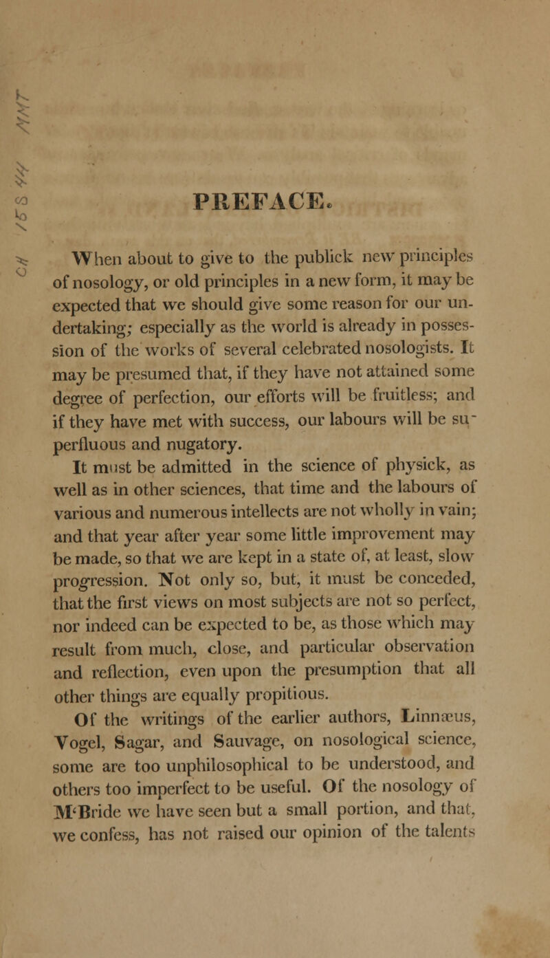 1 « PREFACE Vo \ O When about to give to the publick nevv principles of nosology, or old principles in a new form, it may be expected that we should give some reason for our un- dertaking; especially as the world is already in posses- sion of the works of several celebrated nosologists. It may be presumed that, if they have not attained some degree of perfection, our efforts will be fruitless; and if they have met with success, our labours will be su perfluous and nugatory. It must be admitted in the science of physick, as well as in other sciences, that time and the labours of various and numerous intellects are not wholly in vain; and that year after year some little improvement may be made, so that we are kept in a state of, at least, slosv progression. Not only so, but, it must be conceded, that the first views on most subjects are not so perfect, nor indeed can be expected to be, as those which may result from much, close, and particular observation and reflection, even upon the presumption that all other things arc equally propitious. Of the writings ofthe earlier authors, Linnrcus, Vogel, Sagar, and Sauvage, on nosological science, some are too unphiiosophical to be understood, and others too imperfect to be useful. Of the nosology of M'Bride we have seen but a small portion, and that. we confess, has not raised our opinion of the talents