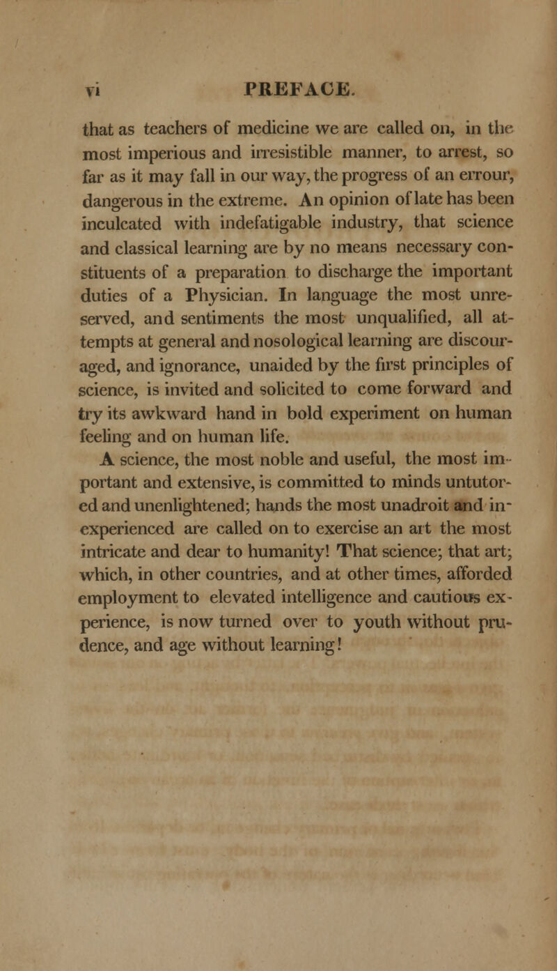 that as teachers of medicine we are called 011, in tfre most imperious and irresistible manner, to arrest, so far as it may fall in our way, the progress of an errour, dangerous in the extreme. An opinion of late has been inculcated with indefatigable industry, that science and classical learning are by no means necessary con- stituents of a preparation to discharge the important duties of a Physician. In language the most unre- served, and sentiments the most unqualified, all at- tempts at general and nosological learning are discour- aged, and ignorance, unaided by the first principles of science, is invited and solicited to come forward and try its awkward hand in bold experiment on human feeling and on human life. A science, the most noble and useful, the most im portant and extensive, is committed to minds untutor- ed and unenlightened; hands the most unadroit and in* experienced are called on to exercise an ait the most intricate and dear to humanity! That science; that art; which, in other countries, and at other times, afforded employment to elevated intelligence and cautious ex- perience, is now turned over to youth without pru- dence, and age without learning!